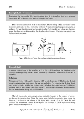 542 Chap. 8. Oscillators
Example 8.24 (Continued)
In practice, the phase noise skirt is not constant from fL to fH, calling for a more accurate
calculation. We perform a more accurate analysis in Chapter 13.
Phase noise also manifests itself in transmitters. Shown in Fig. 8.52 is a scenario where
two users are located in close proximity, with user #1 transmitting a high-power signal at f1
and user #2 receiving this signal and a weak signal at f2. If f1 and f2 are only a few channels
apart, the phase noise skirt masking the signal received by user #2 greatly corrupts it even
before downconversion.
LNA
PA
User 1 User 2
f1
f1
f2
f1
f2 f
Figure 8.52 Received noise due to phase noise of an unwanted signal.
Example 8.25
A student reasons that, if the interferer at f1 in Fig. 8.52 is so large that its phase noise
corrupts the reception by user #2, then it also heavily compresses the receiver of user #2. Is
this true?
Solution:
Not necessarily. As evidenced by Example 8.24, an interferer, say, 50 dB above the desired
signal produces phase noise skirts that are not negligible. For example, the desired signal
may have a level of 290 dBm and the interferer, 240 dBm. Since most receivers’ 1-dB com-
pression point is well above 240 dBm, user #2’s receiver experiences no desensitization,
but the phenomenon in Fig. 8.52 is still critical.
The LO phase noise also corrupts phase-modulated signals in the process of upcon-
version or downconversion. Since the phase noise is indistinguishable from phase (or
frequency) modulation, the mixing of the signal with a noisy LO in the TX or RX path
corrupts the information carried by the signal. For example, a QPSK signal containing
phase noise can be expressed as
xQPSK(t) 5 A cos

ωct 1 (2k 1 1)
π
4
1 φn(t)

k 5 0, · · · , 3 (8.94)
 