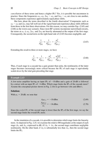 32 Chap. 2. Basic Concepts in RF Design
cancellation of these terms and hence a higher IP3? Yes, it is possible but uncommon in
practice. Since the frequencies ω1, ω2, 2ω1 2 ω2, and 2ω2 2 ω1 are close to one another,
these components experience approximately equal phase shifts.
But how about the terms described in the fourth observation? Components such as
ω1 2 ω2 and 2ω1 may fall well out of the signal band and experience phase shifts different
from those in the ﬁrst three observations. For this reason, we may consider Eqs. (2.65) and
(2.66) as the worst-case scenario. Since most RF systems incorporate narrowband circuits,
the terms at ω1 ± ω2, 2ω1, and 2ω2 are heavily attenuated at the output of the ﬁrst stage.
Consequently, the second term on the right-hand side of (2.65) becomes negligible, and
1
A2
IP3
≈
1
A2
IP3,1
1
α2
1
A2
IP3,2
. (2.67)
Extending this result to three or more stages, we have
1
A2
IP3
≈
1
A2
IP3,1
1
α2
1
A2
IP3,2
1
α2
1β2
1
A2
IP3,3
1 · · · . (2.68)
Thus, if each stage in a cascade has a gain greater than unity, the nonlinearity of the latter
stages becomes increasingly more critical because the IP3 of each stage is equivalently
scaled down by the total gain preceding that stage.
Example 2.13
A low-noise ampliﬁer having an input IP3 of 210 dBm and a gain of 20 dB is followed
by a mixer with an input IP3 of 14 dBm. Which stage limits the IP3 of the cascade more?
Assume the conceptual picture shown in Fig. 2.1(b) to go between volts and dBm’s.
Solution:
With α1 5 20 dB, we note that
AIP3,1 5 210 dBm (2.69)
AIP3,2
α1
5 216 dBm. (2.70)
Since the scaled IP3 of the second stage is lower than the IP3 of the ﬁrst stage, we say the
second stage limits the overall IP3 more.
In the simulation of a cascade, it is possible to determine which stage limits the linearity
more. As depicted in Fig. 2.25, we examine the relative IM magnitudes at the output of each
stage ( 1 and 2, expressed in dB.) If 2 ≈ 1, the second stage contributes negligible
nonlinearity. On the other hand, if 2 is substantially less than 1, then the second stage
limits the IP3.
 