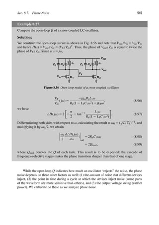 Sec. 8.7. Phase Noise 545
Example 8.27
Compute the open-loop Q of a cross-coupled LC oscillator.
Solution:
We construct the open-loop circuit as shown in Fig. 8.56 and note that Vout/VX 5 VX/Vin
and hence H(s) 5 Vout/Vin 5 (VX/Vin)2. Thus, the phase of Vout/Vin is equal to twice the
phase of VX/Vin. Since at s 5 jω,
Rp
L1
C1
M 1
in
V
Vout
Rp
VDD
L1
C1
M 2
VX
Figure 8.56 Open-loop model of a cross-coupled oscillator.
VX
Vin
( jω) 5
2jgmRpL1ω
Rp(1 2 L1C1ω2) 1 jL1ω
, (8.96)
we have
∠H( jω) 5 2 2
π
2
2 tan21 L1ω
Rp(1 2 L1C1ω2)
. (8.97)
Differentiating both sides with respect to ω, calculating the result at ω0 5 (
√
L1C1)21, and
multiplying it by ω0/2, we obtain
ω0
2
d∠H( jω)
dω
|
ω0
5 2RpC1ω0 (8.98)
5 2Qtank, (8.99)
where Qtank denotes the Q of each tank. This result is to be expected: the cascade of
frequency-selective stages makes the phase transition sharper than that of one stage.
While the open-loop Q indicates how much an oscillator “rejects” the noise, the phase
noise depends on three other factors as well: (1) the amount of noise that different devices
inject, (2) the point in time during a cycle at which the devices inject noise (some parts
of the waveform are more sensitive than others), and (3) the output voltage swing (carrier
power). We elaborate on these as we analyze phase noise.
 