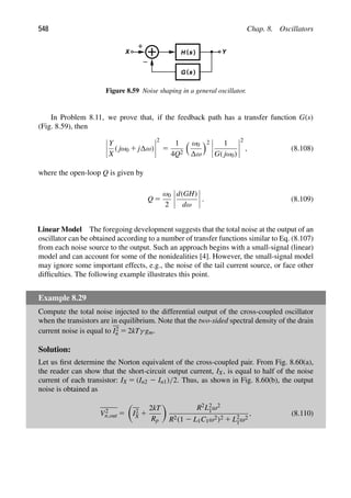 548 Chap. 8. Oscillators
H ( )
s Y
X
( )
s
G
Figure 8.59 Noise shaping in a general oscillator.
In Problem 8.11, we prove that, if the feedback path has a transfer function G(s)
(Fig. 8.59), then
Y
X
( jω0 1 j ω)
2
5
1
4Q2
 ω0
ω
2 1
G( jω0)
2
, (8.108)
where the open-loop Q is given by
Q 5
ω0
2
d(GH)
dω
. (8.109)
Linear Model The foregoing development suggests that the total noise at the output of an
oscillator can be obtained according to a number of transfer functions similar to Eq. (8.107)
from each noise source to the output. Such an approach begins with a small-signal (linear)
model and can account for some of the nonidealities [4]. However, the small-signal model
may ignore some important effects, e.g., the noise of the tail current source, or face other
difﬁculties. The following example illustrates this point.
Example 8.29
Compute the total noise injected to the differential output of the cross-coupled oscillator
when the transistors are in equilibrium. Note that the two-sided spectral density of the drain
current noise is equal to I2
n 5 2kTγ gm.
Solution:
Let us ﬁrst determine the Norton equivalent of the cross-coupled pair. From Fig. 8.60(a),
the reader can show that the short-circuit output current, IX, is equal to half of the noise
current of each transistor: IX 5 (In2 2 In1)/2. Thus, as shown in Fig. 8.60(b), the output
noise is obtained as
V2
n,out 5

I2
X 1
2kT
Rp

R2L2
1ω2
R2(1 2 L1C1ω2)2 1 L2
1ω2
, (8.110)
 