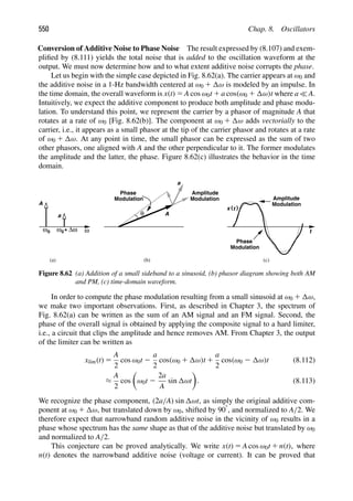 550 Chap. 8. Oscillators
Conversion of Additive Noise to Phase Noise The result expressed by (8.107) and exem-
pliﬁed by (8.111) yields the total noise that is added to the oscillation waveform at the
output. We must now determine how and to what extent additive noise corrupts the phase.
Let us begin with the simple case depicted in Fig. 8.62(a). The carrier appears at ω0 and
the additive noise in a 1-Hz bandwidth centered at ω0 1 ω is modeled by an impulse. In
the time domain, the overall waveform is x(t) 5 A cos ω0t 1 a cos(ω0 1 ω)t where a  A.
Intuitively, we expect the additive component to produce both amplitude and phase modu-
lation. To understand this point, we represent the carrier by a phasor of magnitude A that
rotates at a rate of ω0 [Fig. 8.62(b)]. The component at ω0 1 ω adds vectorially to the
carrier, i.e., it appears as a small phasor at the tip of the carrier phasor and rotates at a rate
of ω0 1 ω. At any point in time, the small phasor can be expressed as the sum of two
other phasors, one aligned with A and the other perpendicular to it. The former modulates
the amplitude and the latter, the phase. Figure 8.62(c) illustrates the behavior in the time
domain.
ω0 ω0 ω
+ Δω
A
a A
a
θ
Amplitude
Modulation
Modulation
Phase
t
)
(t
x
Amplitude
Modulation
Modulation
Phase
(a) (b) (c)
Figure 8.62 (a) Addition of a small sideband to a sinusoid, (b) phasor diagram showing both AM
and PM, (c) time-domain waveform.
In order to compute the phase modulation resulting from a small sinusoid at ω0 1 ω,
we make two important observations. First, as described in Chapter 3, the spectrum of
Fig. 8.62(a) can be written as the sum of an AM signal and an FM signal. Second, the
phase of the overall signal is obtained by applying the composite signal to a hard limiter,
i.e., a circuit that clips the amplitude and hence removes AM. From Chapter 3, the output
of the limiter can be written as
xlim(t) 5
A
2
cos ω0t 2
a
2
cos(ω0 1 ω)t 1
a
2
cos(ω0 2 ω)t (8.112)
≈
A
2
cos

ω0t 2
2a
A
sin ωt

. (8.113)
We recognize the phase component, (2a/A) sin ωt, as simply the original additive com-
ponent at ω0 1 ω, but translated down by ω0, shifted by 908, and normalized to A/2. We
therefore expect that narrowband random additive noise in the vicinity of ω0 results in a
phase whose spectrum has the same shape as that of the additive noise but translated by ω0
and normalized to A/2.
This conjecture can be proved analytically. We write x(t) 5 A cos ω0t 1 n(t), where
n(t) denotes the narrowband additive noise (voltage or current). It can be proved that
 