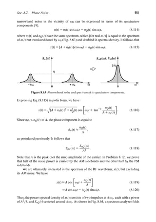 Sec. 8.7. Phase Noise 551
narrowband noise in the vicinity of ω0 can be expressed in terms of its quadrature
components [9]:
n(t) 5 nI(t) cos ω0t 2 nQ(t) sin ω0t, (8.114)
where nI(t) and nQ(t) have the same spectrum, which [for real n(t)] is equal to the spectrum
of n(t) but translated down by ω0 (Fig. 8.63) and doubled in spectral density. It follows that
x(t) 5 [A 1 nI(t)] cos ω0t 2 nQ(t) sin ω0t. (8.115)
ω
ω
S
0
n ( )
ω
0
+
ω0
−
η
ω
S ( )
ω
0
η
nI
S ( )
ω
nQ ,
2
Figure 8.63 Narrowband noise and spectrum of its quadrature components.
Expressing Eq. (8.115) in polar form, we have
x(t) 5

[A 1 nI(t)]2 1 n2
Q(t) cos ω0t 1 tan21 nQ(t)
A 1 nI(t)
. (8.116)
Since nI(t), nQ(t)  A, the phase component is equal to
φn(t) ≈
nQ(t)
A
, (8.117)
as postulated previously. It follows that
Sφn(ω) 5
SnQ(ω)
A2
. (8.118)
Note that A is the peak (not the rms) amplitude of the carrier. In Problem 8.12, we prove
that half of the noise power is carried by the AM sidebands and the other half by the PM
sidebands.
We are ultimately interested in the spectrum of the RF waveform, x(t), but excluding
its AM noise. We have
x(t) ≈ A cos ω0t 1
nQ(t)
A
(8.119)
≈ A cos ω0t 2 nQ(t) sin ω0t. (8.120)
Thus, the power spectral density of x(t) consists of two impulses at ±ω0, each with a power
of A2/4, and SnQ/4 centered around ±ω0. As shown in Fig. 8.64, a spectrum analyzer folds
 