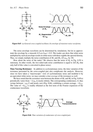 Sec. 8.7. Phase Noise 553
M
M 1
I SS
Y
X
(a)
C1
Rp
L1
2
t
t
V
of M 1
X
VY
Degenerated
M 1
by I SS
M 1 Off
(b)
Noise Envelope 1
Figure 8.65 (a) General cross-coupled oscillator, (b) envelope of transistor noise waveforms.
The noise envelope waveform can be determined by simulations, but let us approxi-
mate the envelope by a sinusoid, 0.5 cos 2ω0t 1 0.5. The reader can show that white noise
multiplied by such an envelope results in white noise with three-eighths the spectral density.
Thus, we simply multiply the noise contribution of M1 and M2, kTγ gm, by 3/8.
How about the noise of the tanks? We observe that the noise of Rp in Fig. 8.58 is
stationary. In other words, the two-sided tank noise contribution is equal to 2kT/Rp (but
only half of this value is converted to phase noise).
Time-Varying Resistance In addition to cyclostationary noise, the time variation of the
resistance presented by the cross-coupled pair also complicates the analysis. However,
since we have taken a “macroscopic” view of cyclostationary noise and modeled it by
an equivalent white noise, we may consider a time average of the resistance as well.
We have noted that the resistance seen between the drains of M1 and M2 in Fig. 8.65(a)
periodically varies from 22/gm to nearly inﬁnity. The corresponding conductance, G, thus
swings between 2gm/2 and nearly zero (Fig. 8.66), exhibiting a certain average, 2Gavg.
The value of 2Gavg is readily obtained as the ﬁrst term of the Fourier expansion of the
conductance waveform.
M
M 1
I SS
Y
X
2
t
G
G
g m
−
Average
Transconductance
0
2
Gavg
−
Figure 8.66 Time variation of conductance of cross-coupled pair.
 