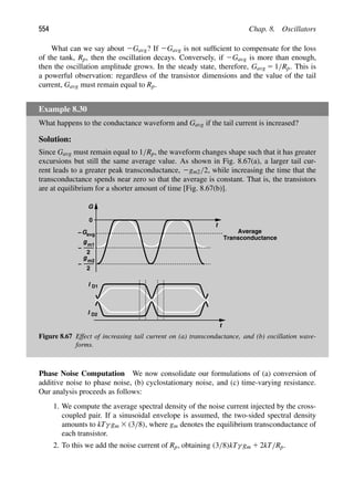 554 Chap. 8. Oscillators
What can we say about 2Gavg? If 2Gavg is not sufﬁcient to compensate for the loss
of the tank, Rp, then the oscillation decays. Conversely, if 2Gavg is more than enough,
then the oscillation amplitude grows. In the steady state, therefore, Gavg 5 1/Rp. This is
a powerful observation: regardless of the transistor dimensions and the value of the tail
current, Gavg must remain equal to Rp.
Example 8.30
What happens to the conductance waveform and Gavg if the tail current is increased?
Solution:
Since Gavg must remain equal to 1/Rp, the waveform changes shape such that it has greater
excursions but still the same average value. As shown in Fig. 8.67(a), a larger tail cur-
rent leads to a greater peak transconductance, 2gm2/2, while increasing the time that the
transconductance spends near zero so that the average is constant. That is, the transistors
are at equilibrium for a shorter amount of time [Fig. 8.67(b)].
t
t
Average
Transconductance
G
g
−
0
2
m1
g
−
2
m2
Gavg
−
I
I
D1
D2
Figure 8.67 Effect of increasing tail current on (a) transconductance, and (b) oscillation wave-
forms.
Phase Noise Computation We now consolidate our formulations of (a) conversion of
additive noise to phase noise, (b) cyclostationary noise, and (c) time-varying resistance.
Our analysis proceeds as follows:
1. We compute the average spectral density of the noise current injected by the cross-
coupled pair. If a sinusoidal envelope is assumed, the two-sided spectral density
amounts to kTγ gm 3 (3/8), where gm denotes the equilibrium transconductance of
each transistor.
2. To this we add the noise current of Rp, obtaining (3/8)kTγ gm 1 2kT/Rp.
 