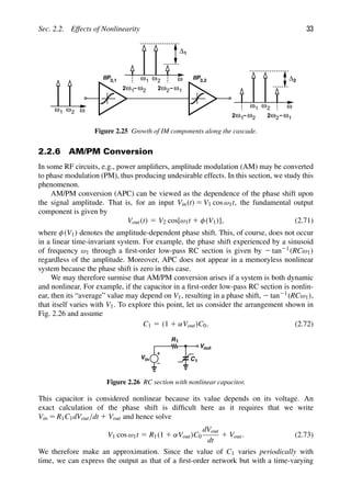 Sec. 2.2. Effects of Nonlinearity 33
IIP IIP
3,1 3,2
1
ω ω2 ω
−ω
2ω2 1
−ω
2ω1 2
1
ω ω2 ω
Δ1
1
ω ω2 ω
−ω
2ω2 1
−ω
2ω1 2
Δ2
Figure 2.25 Growth of IM components along the cascade.
2.2.6 AM/PM Conversion
In some RF circuits, e.g., power ampliﬁers, amplitude modulation (AM) may be converted
to phase modulation (PM), thus producing undesirable effects. In this section, we study this
phenomenon.
AM/PM conversion (APC) can be viewed as the dependence of the phase shift upon
the signal amplitude. That is, for an input Vin(t) 5 V1 cos ω1t, the fundamental output
component is given by
Vout(t) 5 V2 cos[ω1t 1 φ(V1)], (2.71)
where φ(V1) denotes the amplitude-dependent phase shift. This, of course, does not occur
in a linear time-invariant system. For example, the phase shift experienced by a sinusoid
of frequency ω1 through a ﬁrst-order low-pass RC section is given by 2 tan21(RCω1)
regardless of the amplitude. Moreover, APC does not appear in a memoryless nonlinear
system because the phase shift is zero in this case.
We may therefore surmise that AM/PM conversion arises if a system is both dynamic
and nonlinear. For example, if the capacitor in a ﬁrst-order low-pass RC section is nonlin-
ear, then its “average” value may depend on V1, resulting in a phase shift, 2 tan21(RCω1),
that itself varies with V1. To explore this point, let us consider the arrangement shown in
Fig. 2.26 and assume
C1 5 (1 1 αVout)C0. (2.72)
Vin C
R1
Vout
1
Figure 2.26 RC section with nonlinear capacitor.
This capacitor is considered nonlinear because its value depends on its voltage. An
exact calculation of the phase shift is difﬁcult here as it requires that we write
Vin 5 R1C1dVout/dt 1 Vout and hence solve
V1 cos ω1t 5 R1(1 1 αVout)C0
dVout
dt
1 Vout. (2.73)
We therefore make an approximation. Since the value of C1 varies periodically with
time, we can express the output as that of a ﬁrst-order network but with a time-varying
 