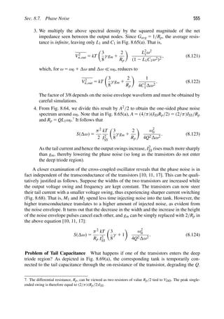 Sec. 8.7. Phase Noise 555
3. We multiply the above spectral density by the squared magnitude of the net
impedance seen between the output nodes. Since Gavg 5 1/Rp, the average resis-
tance is inﬁnite, leaving only L1 and C1 in Fig. 8.65(a). That is,
V2
n,out 5 kT

3
8
γ gm 1
2
Rp

L2
1ω2
(1 2 L1C1ω2)2
, (8.121)
which, for ω 5 ω0 1 ω and ω  ω0, reduces to
V2
n,out 5 kT

3
8
γ gm 1
2
Rp

1
4C2
1 ω2
. (8.122)
The factor of 3/8 depends on the noise envelope waveform and must be obtained by
careful simulations.
4. From Fig. 8.64, we divide this result by A2/2 to obtain the one-sided phase noise
spectrum around ω0. Note that in Fig. 8.65(a), A 5 (4/π)(ISSRp/2) 5 (2/π)ISS/Rp
and Rp 5 QL1ω0.7
It follows that
S( ω) 5
π2
2
kT
I2
SS

3
8
γ gm 1
2
Rp

ω2
0
4Q2 ω2
. (8.123)
As the tail current and hence the output swings increase, I2
SS rises much more sharply
than gm, thereby lowering the phase noise (so long as the transistors do not enter
the deep triode region).
A closer examination of the cross-coupled oscillator reveals that the phase noise is in
fact independent of the transconductance of the transistors [10, 11, 17]. This can be quali-
tatively justiﬁed as follows. Suppose the widths of the two transistors are increased while
the output voltage swing and frequency are kept constant. The transistors can now steer
their tail current with a smaller voltage swing, thus experiencing sharper current switching
(Fig. 8.68). That is, M1 and M2 spend less time injecting noise into the tank. However, the
higher transconductance translates to a higher amount of injected noise, as evident from
the noise envelope. It turns out that the decrease in the width and the increase in the height
of the noise envelope pulses cancel each other, and gm can be simply replaced with 2/Rp in
the above equation [10, 11, 17]:
S( ω) 5
π2
Rp
kT
I2
SS

3
8
γ 1 1

ω2
0
4Q2 ω2
. (8.124)
Problem of Tail Capacitance What happens if one of the transistors enters the deep
triode region? As depicted in Fig. 8.69(a), the corresponding tank is temporarily con-
nected to the tail capacitance through the on-resistance of the transistor, degrading the Q.
7. The differential resistance, Rp, can be viewed as two resistors of value Rp/2 tied to VDD. The peak single-
ended swing is therefore equal to (2/π)(Rp/2)ISS.
 