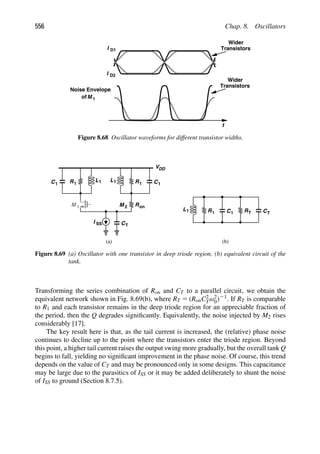 556 Chap. 8. Oscillators
t
M 1
I
I
D1
D2
Wider
Transistors
Noise Envelope
of
Wider
Transistors
Figure 8.68 Oscillator waveforms for different transistor widths.
L R C
M
VDD
R L
C
M 1 2
1
1 1 1
I SS CT
Ron
L R C
1 1 1 RT CT
(a) (b)
1 1
Figure 8.69 (a) Oscillator with one transistor in deep triode region, (b) equivalent circuit of the
tank.
Transforming the series combination of Ron and CT to a parallel circuit, we obtain the
equivalent network shown in Fig. 8.69(b), where RT 5 (RonC2
Tω2
0)21. If RT is comparable
to R1 and each transistor remains in the deep triode region for an appreciable fraction of
the period, then the Q degrades signiﬁcantly. Equivalently, the noise injected by M2 rises
considerably [17].
The key result here is that, as the tail current is increased, the (relative) phase noise
continues to decline up to the point where the transistors enter the triode region. Beyond
this point, a higher tail current raises the output swing more gradually, but the overall tank Q
begins to fall, yielding no signiﬁcant improvement in the phase noise. Of course, this trend
depends on the value of CT and may be pronounced only in some designs. This capacitance
may be large due to the parasitics of ISS or it may be added deliberately to shunt the noise
of ISS to ground (Section 8.7.5).
 