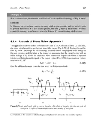 Sec. 8.7. Phase Noise 557
Example 8.31
How does the above phenomenon manifest itself in the top-biased topology of Fig. 8.30(a)?
Solution:
In this case, each transistor entering the deep triode region provides a direct resistive path
to ground. Since node P is also at (ac) ground, the tank Q heavily deteriorates. We thus
expect this topology to suffer more severely if M1 or M2 enters the deep triode region.
8.7.4 Analysis of Phase Noise: Approach II
The approach described in this section follows that in [6]. Consider an ideal LC tank that,
due to an initial condition, produces a sinusoidal output [Fig. 8.70(a)]. During the oscilla-
tion, L1 and C1 exchange the initial energy, with the former carrying the entire energy at
the zero crossings and the latter, at the peaks. Let us assume that the circuit begins with an
initial voltage of V0 across the capacitor. Now, suppose an impulse of current is injected
into the oscillating tank at the peak of the output voltage [Fig. 8.70(b)], producing a voltage
step across C1. If 8
Iin(t) 5 I1δ(t 2 t1), (8.125)
then the additional energy gives rise to a larger oscillation amplitude:
Vp 5 V0 1
I1
C1
. (8.126)
L C
1 1 out
V
I in
t
Vout
V0
Vp
I
C1
1
I 1 )
(t
δ
Vout
V0
t
t
t
I
C1
1
t 1 t 2
(a) (b) (c)
I in
t
− 1
I in I 1 )
(t
δ t
− 2
Figure 8.70 (a) Ideal tank with a current impulse, (b) effect of impulse injection at peak of
waveform, (c) effect of impulse injection at zero crossing of waveform.
8. Note that I1 in this equation is in fact a charge quantity because it denotes the area under the impulses.
 