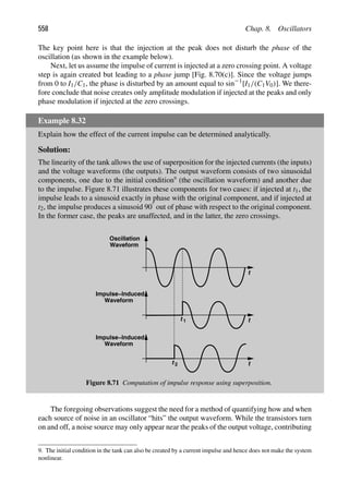 558 Chap. 8. Oscillators
The key point here is that the injection at the peak does not disturb the phase of the
oscillation (as shown in the example below).
Next, let us assume the impulse of current is injected at a zero crossing point. A voltage
step is again created but leading to a phase jump [Fig. 8.70(c)]. Since the voltage jumps
from 0 to I1/C1, the phase is disturbed by an amount equal to sin21
[I1/(C1V0)]. We there-
fore conclude that noise creates only amplitude modulation if injected at the peaks and only
phase modulation if injected at the zero crossings.
Example 8.32
Explain how the effect of the current impulse can be determined analytically.
Solution:
The linearity of the tank allows the use of superposition for the injected currents (the inputs)
and the voltage waveforms (the outputs). The output waveform consists of two sinusoidal
components, one due to the initial condition9
(the oscillation waveform) and another due
to the impulse. Figure 8.71 illustrates these components for two cases: if injected at t1, the
impulse leads to a sinusoid exactly in phase with the original component, and if injected at
t2, the impulse produces a sinusoid 908 out of phase with respect to the original component.
In the former case, the peaks are unaffected, and in the latter, the zero crossings.
t
t
t
t 1
t 2
Oscillation
Waveform
Waveform
Impulse−Induced
Waveform
Impulse−Induced
Figure 8.71 Computation of impulse response using superposition.
The foregoing observations suggest the need for a method of quantifying how and when
each source of noise in an oscillator “hits” the output waveform. While the transistors turn
on and off, a noise source may only appear near the peaks of the output voltage, contributing
9. The initial condition in the tank can also be created by a current impulse and hence does not make the system
nonlinear.
 