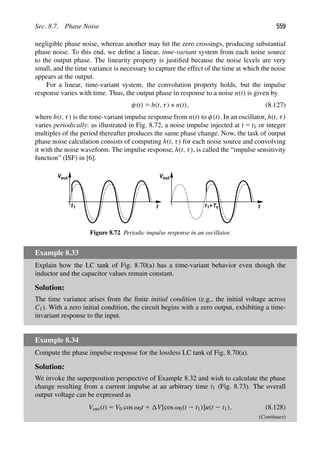Sec. 8.7. Phase Noise 559
negligible phase noise, whereas another may hit the zero crossings, producing substantial
phase noise. To this end, we deﬁne a linear, time-variant system from each noise source
to the output phase. The linearity property is justiﬁed because the noise levels are very
small, and the time variance is necessary to capture the effect of the time at which the noise
appears at the output.
For a linear, time-variant system, the convolution property holds, but the impulse
response varies with time. Thus, the output phase in response to a noise n(t) is given by
φ(t) 5 h(t, τ) ∗ n(t), (8.127)
where h(t, τ) is the time-variant impulse response from n(t) to φ(t). In an oscillator, h(t, τ)
varies periodically: as illustrated in Fig. 8.72, a noise impulse injected at t 5 t1 or integer
multiples of the period thereafter produces the same phase change. Now, the task of output
phase noise calculation consists of computing h(t, τ) for each noise source and convolving
it with the noise waveform. The impulse response, h(t, τ), is called the “impulse sensitivity
function” (ISF) in [6].
t
t
t1 t1+Tc
Vout Vout
Figure 8.72 Periodic impulse response in an oscillator.
Example 8.33
Explain how the LC tank of Fig. 8.70(a) has a time-variant behavior even though the
inductor and the capacitor values remain constant.
Solution:
The time variance arises from the ﬁnite initial condition (e.g., the initial voltage across
C1). With a zero initial condition, the circuit begins with a zero output, exhibiting a time-
invariant response to the input.
Example 8.34
Compute the phase impulse response for the lossless LC tank of Fig. 8.70(a).
Solution:
We invoke the superposition perspective of Example 8.32 and wish to calculate the phase
change resulting from a current impulse at an arbitrary time t1 (Fig. 8.73). The overall
output voltage can be expressed as
Vout(t) 5 V0 cos ω0t 1 V[cos ω0(t 2 t1)]u(t 2 t1), (8.128)
(Continues)
 