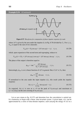 560 Chap. 8. Oscillators
Example 8.34 (Continued)
t
t
t1
V
Δ
t
cosω
t
ω
cos
V0 0
V 0 ( t1
− ) t
( t1
− )
u
t1
Δ
Figure 8.73 Waveforms for computation of phase impulse response of a tank.
where V is given by the area under the impulse (I1 in Fig. 8.70) divided by C1. For t ≥ t1,
Vout is equal to the sum of two sinusoids:
Vout(t) 5 V0 cos ω0t 1 V cos ω0(t 2 t1) t ≥ t1 (8.129)
which, upon expansion of the second term and regrouping, reduces to
Vout(t) 5 (V0 1 V cos ω0t1) cos ω0t 1 V sin ω0t1 sin ω0t t ≥ t1. (8.130)
The phase of the output is therefore equal to
φout 5 tan21 V sin ω0t1
V0 1 V cos ω0t1
t ≥ t1. (8.131)
Interestingly, φout is not a linear function of V in general. But, if V  V0, then
φout ≈
V
V0
sin ω0t1 t ≥ t1. (8.132)
If normalized to the area under the input impulse (I1), this result yields the impulse
response:
h(t, t1) 5
1
C1V0
sin ω0t1u(t 2 t1). (8.133)
As expected, h(t, t1) is zero at t1 5 0 (at the peak of V0 cos ω0t) and maximum at
t1 5 π/(2ω0) (at the zero crossing of V0 cos ω0t).
Let us now return to Eq. (8.127) and determine how the convolution is carried out.
It is instructive to begin with a linear, time-invariant system. A given input, x(t), can be
approximated by a series of time-domain impulses, each carrying the energy of x(t) in a
 