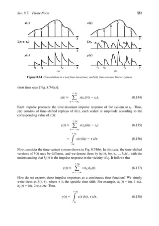 Sec. 8.7. Phase Noise 561
t
)
(t
x
t
t
( t
− )
h n
Σ
t
)
(t
y
t
)
(t
x
t
hn
Σ
t
)
(t
y
h1
h2
hn
(a) (b)
t1 t2 tn t1 t2 tn
Figure 8.74 Convolution in a (a) time-invariant, and (b) time-variant linear system.
short time span [Fig. 8.74(a)]:
x(t) ≈
1 ∞

n 5 2∞
x(tn)δ(t 2 tn). (8.134)
Each impulse produces the time-invariant impulse response of the system at tn. Thus,
y(t) consists of time-shifted replicas of h(t), each scaled in amplitude according to the
corresponding value of x(t):
y(t) ≈
1 ∞

n 5 2∞
x(tn)h(t 2 tn) (8.135)
5
1 ∞

2∞
x(τ)h(t 2 τ)dτ. (8.136)
Now, consider the time-variant system shown in Fig. 8.74(b). In this case, the time-shifted
versions of h(t) may be different, and we denote them by h1(t), h2(t), . . ., hn(t), with the
understanding that hj(t) is the impulse response in the vicinity of tj. It follows that
y(t) ≈
1 ∞

n 5 2∞
x(tn)hn(t). (8.137)
How do we express these impulse responses as a continuous-time function? We simply
write them as h(t, τ), where τ is the speciﬁc time shift. For example, h1(t) 5 h(t, 1 ns),
h2(t) 5 h(t, 2 ns), etc. Thus,
y(t) 5
1 ∞

2∞
x(τ)h(t, τ)dτ. (8.138)
 