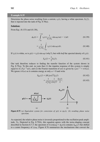 562 Chap. 8. Oscillators
Example 8.35
Determine the phase noise resulting from a current, in(t), having a white spectrum, Si( f),
that is injected into the tank of Fig. 8.70(a).
Solution:
From Eqs. (8.133) and (8.138),
φn(t) 5
1 ∞

2∞
in(τ)
1
C1V0
sin ω0τu(t 2 τ)dτ (8.139)
5
1
C1V0
t

2∞
in(τ) sin ω0τdτ. (8.140)
If in(t) is white, so is g(t) 5 in(t) sin ω0t (why?), but with half the spectral density of in(t):
Sg( f) 5
1
2
Si( f). (8.141)
Our task therefore reduces to ﬁnding the transfer function of the system shown in
Fig. 8.75(a). To this end, we note that (1) the impulse response of this system is simply
equal to (C1V0)21u(t), and (2) the Fourier transform of u(t) is given by ( jω)21 1 πδ(ω).
We ignore πδ(ω) as it contains energy at only ω 5 0 and write
Sφn( f) 5 |H( jω)|2
Sg( f) (8.142)
5
1
C2
1V2
0
1
(2πf)2
Si( f)
2
. (8.143)
C1V0
1
( )
ω
H
)
(t
g φ (t
n )
f
0
(a) (b)
)
(
S f
φn
Figure 8.75 (a) Equivalent system for conversion of g(t) to φn(t), (b) resulting phase noise
spectrum.
As expected, the relative phase noise is inversely proportional to the oscillation peak ampli-
tude, V0. Depicted in Fig. 8.75(b), this equation agrees with the noise-shaping concept
described in Section 8.7.3: the spectrum of A cos[ω0t 1 φn(t)] contains Sφn( f) but shifted
to a center frequency of ±ω0. Figure 8.76 summarizes the mechanisms that convert the
 
