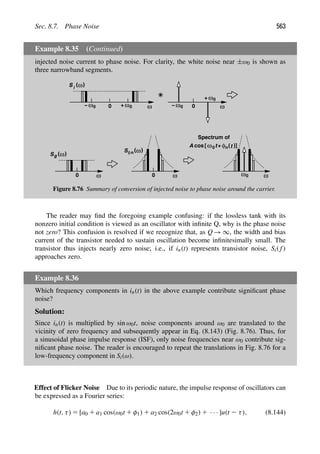 Sec. 8.7. Phase Noise 563
Example 8.35 (Continued)
injected noise current to phase noise. For clarity, the white noise near ±ω0 is shown as
three narrowband segments.
S
+
ω
−
ω
ω
0
ω 0
0
( )
ω
i
ω
− 0
0 ω0
+
ω
( )
ω
0
Sg
ω
( )
ω
0
Sφn
ω
ω0
Spectrum of
t
ω
A cos [ + φ (t
n )]
0
Figure 8.76 Summary of conversion of injected noise to phase noise around the carrier.
The reader may ﬁnd the foregoing example confusing: if the lossless tank with its
nonzero initial condition is viewed as an oscillator with inﬁnite Q, why is the phase noise
not zero? This confusion is resolved if we recognize that, as Q → ∞, the width and bias
current of the transistor needed to sustain oscillation become inﬁnitesimally small. The
transistor thus injects nearly zero noise; i.e., if in(t) represents transistor noise, Si( f)
approaches zero.
Example 8.36
Which frequency components in in(t) in the above example contribute signiﬁcant phase
noise?
Solution:
Since in(t) is multiplied by sin ω0t, noise components around ω0 are translated to the
vicinity of zero frequency and subsequently appear in Eq. (8.143) (Fig. 8.76). Thus, for
a sinusoidal phase impulse response (ISF), only noise frequencies near ω0 contribute sig-
niﬁcant phase noise. The reader is encouraged to repeat the translations in Fig. 8.76 for a
low-frequency component in Si(ω).
Effect of Flicker Noise Due to its periodic nature, the impulse response of oscillators can
be expressed as a Fourier series:
h(t, τ) 5 [a0 1 a1 cos(ω0t 1 φ1) 1 a2 cos(2ω0t 1 φ2) 1 · · · ]u(t 2 τ), (8.144)
 