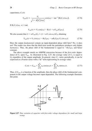 34 Chap. 2. Basic Concepts in RF Design
capacitance, C1(t):
Vout(t) ≈
V1

1 1 R2
1C2
1(t)ω2
1
cos{ω1t 2 tan21
[R1C1(t)ω1]}. (2.74)
If R1C1(t)ω1  1 rad,
Vout(t) ≈ V1 cos[ω1t 2 R1(1 1 αVout)C0ω1]. (2.75)
We also assume that (1 1 αVout)C0 ≈ (1 1 αV1 cos ω1t)C0, obtaining
Vout(t) ≈ V1 cos(ω1t 2 R1C0ω1 2 αR1C0ω1V1 cos ω1t). (2.76)
Does the output fundamental contain an input-dependent phase shift here? No, it does
not! The reader can show that the third term inside the parentheses produces only higher
harmonics. Thus, the phase shift of the fundamental is equal to 2R1C0ω1 and hence
constant.
The above example entails no AM/PM conversion because of the ﬁrst-order depen-
dence of C1 upon Vout. As illustrated in Fig. 2.27, the average value of C1 is equal to
C0 regardless of the output amplitude. In general, since C1 varies periodically, it can be
expressed as a Fourier series with a “dc” term representing its average value:
C1(t) 5 Cavg 1
∞

n51
an cos(nω1t) 1
∞

n51
bn sin(nω1t). (2.77)
Thus, if Cavg is a function of the amplitude, then the phase shift of the fundamental com-
ponent in the output voltage becomes input-dependent. The following example illustrates
this point.
t
C1
C0
t
Vout
C1
Figure 2.27 Time variation of capacitor with ﬁrst-order voltage dependence for small and large
swings.
 