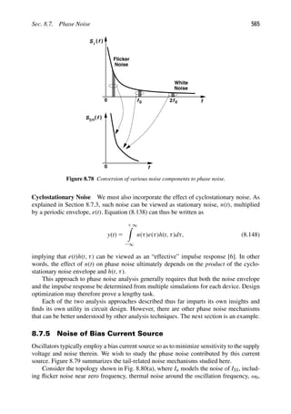 Sec. 8.7. Phase Noise 565
0
Flicker
Noise
Noise
White
f
f0 f0
2
S ( )
i
f
0 f
Sφn( )
f
Figure 8.78 Conversion of various noise components to phase noise.
Cyclostationary Noise We must also incorporate the effect of cyclostationary noise. As
explained in Section 8.7.3, such noise can be viewed as stationary noise, n(t), multiplied
by a periodic envelope, e(t). Equation (8.138) can thus be written as
y(t) 5
1 ∞

2∞
n(τ)e(τ)h(t, τ)dτ, (8.148)
implying that e(t)h(t, τ) can be viewed as an “effective” impulse response [6]. In other
words, the effect of n(t) on phase noise ultimately depends on the product of the cyclo-
stationary noise envelope and h(t, τ).
This approach to phase noise analysis generally requires that both the noise envelope
and the impulse response be determined from multiple simulations for each device. Design
optimization may therefore prove a lengthy task.
Each of the two analysis approaches described thus far imparts its own insights and
ﬁnds its own utility in circuit design. However, there are other phase noise mechanisms
that can be better understood by other analysis techniques. The next section is an example.
8.7.5 Noise of Bias Current Source
Oscillators typically employ a bias current source so as to minimize sensitivity to the supply
voltage and noise therein. We wish to study the phase noise contributed by this current
source. Figure 8.79 summarizes the tail-related noise mechanisms studied here.
Consider the topology shown in Fig. 8.80(a), where In models the noise of ISS, includ-
ing ﬂicker noise near zero frequency, thermal noise around the oscillation frequency, ω0,
 