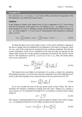 568 Chap. 8. Oscillators
Example 8.37
For a tail noise of In 5 I0 cos(2ω0 1 ω)t in Fig. 8.80(a), determine the magnitude of the
FM sidebands in the differential output current.
Solution:
In the frequency domain, each impulse near 2ω0 has a magnitude of I0/2. Upon mixing
with the ﬁrst harmonic of the square wave, the impulse at 2ω0 1 ω appears at ω0 1 ω
with a height of (2/π)(I0/2). Similarly, mixing with the third harmonic yields an impulse at
ω0 2 ω with a height of 2(1/3)(2/π)(I0/2). Separating the AM component as explained
above, we have
Iout 5
1
3
4
π
I0 cos(ω0 1 ω)t 2
1
3
4
π
I0 cos(ω0 2 ω)t 1 . . . . (8.152)
To obtain the phase noise in the output voltage, (1) the current sidebands computed in
the above example must be multiplied by the impedance of the tank at a frequency offset
of ± ω, and (2) the result must be normalized to the oscillation amplitude. Note that the
current components see the lossless impedance of the tank once they are injected into the
output nodes because the average negative conductance presented by M1 and M2 cancels
the loss. This impedance is given by 2j/(2C1 ω) if ω  ω0. Thus, the relative phase
noise can be expressed as
S( ω) 5
16I2
n
9π2

1
2C ω
2
4
π2
I2
SSR2
p
5
4I2
n
9I2
SS

ω0
2Q ω
2
. (8.153)
The thermal noise near higher even harmonics of ω0 plays a similar role, producing
FM sidebands around ω0. It can be shown that the summation of all of the sideband powers
results in the following phase noise expression due to the tail current source [8, 10]:
S( ω) 5
π2I2
n
16I2
SS

ω0
2Q ω
2
. (8.154)
Let us now consider the noise of the top current source in Fig. 8.30(a). We wish to
formulate the frequency modulation resulting from this noise. Suppose IDD contains a
noise current in(t). As calculated in Example 8.16, in(t) produces a common-mode voltage
change of
V 5
1
gm
in(t)
2
. (8.155)
This change is indistinguishable from an equal but opposite change in the control voltage,
Vcont. As explained in Section 8.10, the output waveform can be expressed as
Vout(t) 5 V0 cos ω0t 1

KVCO
in(t)
2gm
dt , (8.156)
 