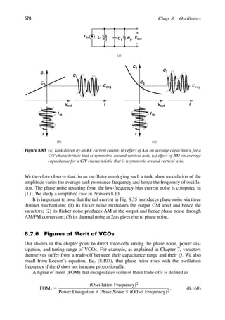 570 Chap. 8. Oscillators
L C
1 1 out
V
I in Rp
(a)
t
C1
C0
Vout
t
C1
C0
t
Vout
C1
I in
Cavg
t
I in
C1
Cavg
(b) (c)
Figure 8.83 (a) Tank driven by an RF current course, (b) effect of AM on average capacitance for a
C/V characteristic that is symmetric around vertical axis, (c) effect of AM on average
capacitance for a C/V characteristic that is asymmetric around vertical axis.
We therefore observe that, in an oscillator employing such a tank, slow modulation of the
amplitude varies the average tank resonance frequency and hence the frequency of oscilla-
tion. The phase noise resulting from the low-frequency bias current noise is computed in
[13]. We study a simpliﬁed case in Problem 8.13.
It is important to note that the tail current in Fig. 8.35 introduces phase noise via three
distinct mechanisms: (1) its ﬂicker noise modulates the output CM level and hence the
varactors; (2) its ﬂicker noise produces AM at the output and hence phase noise through
AM/PM conversion; (3) its thermal noise at 2ω0 gives rise to phase noise.
8.7.6 Figures of Merit of VCOs
Our studies in this chapter point to direct trade-offs among the phase noise, power dis-
sipation, and tuning range of VCOs. For example, as explained in Chapter 7, varactors
themselves suffer from a trade-off between their capacitance range and their Q. We also
recall from Leeson’s equation, Eq. (8.107), that phase noise rises with the oscillation
frequency if the Q does not increase proportionally.
A ﬁgure of merit (FOM) that encapsulates some of these trade-offs is deﬁned as
FOM1 5
(Oscillation Frequency)2
Power Dissipation 3 Phase Noise 3 (Offset Frequency)2
, (8.160)
 