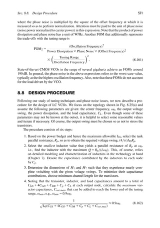Sec. 8.8. Design Procedure 571
where the phase noise is multiplied by the square of the offset frequency at which it is
measured so as to perform normalization. Attention must be paid to the unit of phase noise
(noise power normalized to carrier power) in this expression. Note that the product of power
dissipation and phase noise has a unit of W/Hz. Another FOM that additionally represents
the trade-offs with the tuning range is
FOM2 5
(Oscillation Frequency)2
Power Dissipation 3 Phase Noise 3 (Offset Frequency)2
3

Tuning Range
Oscillation Frequency
2
. (8.161)
State-of-the-art CMOS VCOs in the range of several gigahertz achieve an FOM2 around
190 dB. In general, the phase noise in the above expressions refers to the worst-case value,
typically at the the highest oscillation frequency. Also, note that these FOMs do not account
for the load driven by the VCO.
8.8 DESIGN PROCEDURE
Following our study of tuning techniques and phase noise issues, we now describe a pro-
cedure for the design of LC VCOs. We focus on the topology shown in Fig. 8.25(a) and
assume the following parameters are given: the center frequency, ω0, the output voltage
swing, the power dissipation, and the load capacitance, CL. Even though some of these
parameters may not be known at the outset, it is helpful to select some reasonable values
and iterate if necessary. Of course, the output swing must be chosen so as not to stress the
transistors.
The procedure consists of six steps:
1. Based on the power budget and hence the maximum allowable ISS, select the tank
parallel resistance, Rp, so as to obtain the required voltage swing, (4/π)ISSRp.
2. Select the smallest inductor value that yields a parallel resistance of Rp at ω0,
i.e., ﬁnd the inductor with the maximum Q 5 Rp/(Lω0). This, of course, relies
on detailed modeling and characterization of inductors in the technology at hand
(Chapter 7). Denote the capacitance contributed by the inductors to each node
by Cp.
3. Determine the dimensions of M1 and M2 such that they experience nearly com-
plete switching with the given voltage swings. To minimize their capacitance
contributions, choose minimum channel length for the transistors.
4. Noting that the transistor, inductor, and load capacitances amount to a total of
CGS 1 4CGD 1 CDB 1 Cp 1 CL at each output node, calculate the maximum var-
actor capacitance, Cvar,max, that can be added to reach the lower end of the tuning
range, ωmin; e.g., ωmin 5 0.9ω0:
1

L0(CGS 1 4CGD 1 CDB 1 Cp 1 CL 1 Cvar,max)
≈ 0.9ω0. (8.162)
 