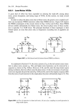 Sec. 8.8. Design Procedure 573
8.8.1 Low-Noise VCOs
A great deal of effort has been expended on relaxing the trade-offs among phase
noise, power dissipation, and tuning range of VCOs. In this section, we study several
examples.
In order to reduce the phase noise due to ﬂicker noise, the generic cross-coupled oscil-
lator can incorporate PMOS transistors rather than NMOS devices. Figure 8.85 depicts
the PMOS counterparts of the circuits shown in Figs. 8.25(a) and 8.30(a). Since PMOS
devices exhibit substantially less ﬂicker noise, the close-in phase noise of these oscilla-
tors is typically 5 to 10 dB lower. The principal drawback of these topologies is their
limited speed, an issue that arises only as frequencies exceeding tens of gigahertz are
sought.
M v1 M v2
Vcont
VDD
M
M 3 4
L2
L1 M v1 M v2
Vcont
VDD
M
M 3 4
L2
L1
(a) (b)
Figure 8.85 (a) Tail-biased and (b) bottom-biased PMOS oscillators.
As explained in Section 8.7.5, the noise current at 2ω0 in the tail current source trans-
lates to phase noise around ω0. This and higher noise harmonics can be removed by a
capacitor as shown in Fig. 8.86(a). However, if M1 and M2 enter the deep triode region
during oscillation, then two effects raise the phase noise: (1) the on-resistance of each tran-
sistor now degrades the Q of the tank [Fig. 8.69(a)] [16], and (2) the impulse response (ISF)
from the noise of each transistor to the output phase becomes substantially larger [17]. This
I n
L
M
L
M 1 2
1
VDD
I SS
(a) (b)
CT
I n
L
M
L
M
1
VDD
I SS
CT
C1 C2
2
1
2
2
Vb
Figure 8.86 (a) Use of capacitor to shunt tail noise, (b) use of ac coupling to avoid operation in
deep triode region.
 