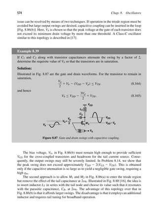 574 Chap. 8. Oscillators
issue can be resolved by means of two techniques. If operation in the triode region must be
avoided but large output swings are desired, capacitive coupling can be inserted in the loop
[Fig. 8.86(b)]. Here, Vb is chosen so that the peak voltage at the gate of each transistor does
not exceed its minimum drain voltage by more than one threshold. A Class-C oscillator
similar to this topology is described in [17].
Example 8.39
If C1 and C2 along with transistor capacitances attenuate the swing by a factor of 2,
determine the requisite value of Vb so that the transistors are in saturation.
Solution:
Illustrated in Fig. 8.87 are the gate and drain waveforms. For the transistor to remain in
saturation,
Vp
2
1 Vb 2 (VDD 2 Vp) ≤ VTH (8.164)
and hence
Vb ≤ VDD 2
3Vp
2
1 VTH. (8.165)
L
M 2
VDD
C2
2
Vb
VDD
VDD Vp
−
V
V
Vp
b
b
2
+
Figure 8.87 Gate and drain swings with capacitive coupling.
The bias voltage, Vb, in Fig. 8.86(b) must remain high enough to provide sufﬁcient
VGS for the cross-coupled transistors and headroom for the tail current source. Conse-
quently, the output swings may still be severely limited. In Problem 8.14, we show that
the peak swing does not exceed approximately VDD 2 2(VGS 2 VTH). This is obtained
only if the capacitive attenuation is so large as to yield a negligible gate swing, requiring a
high gm.
The second approach is to allow M1 and M2 in Fig. 8.86(a) to enter the triode region
but remove the effect of the tail capacitance at 2ω0. Illustrated in Fig. 8.88 [16], the idea is
to insert inductor LT in series with the tail node and choose its value such that it resonates
with the parasitic capacitance, CB, at 2ω0. The advantage of this topology over that in
Fig. 8.86(b) is that it affords larger swings. The disadvantage is that it employs an additional
inductor and requires tail tuning for broadband operation.
 