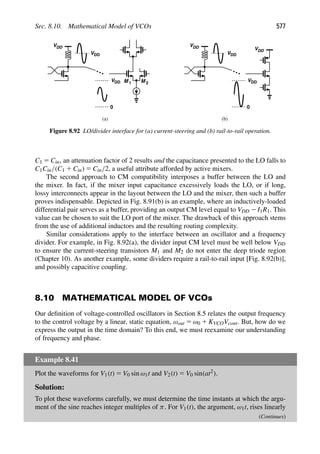 Sec. 8.10. Mathematical Model of VCOs 577
VDD
M 1 M 2
(a) (b)
VDD
VDD
0
VDD
VDD
VDD
0
VDD
Figure 8.92 LO/divider interface for (a) current-steering and (b) rail-to-rail operation.
C1 5 Cin, an attenuation factor of 2 results and the capacitance presented to the LO falls to
C1Cin/(C1 1 Cin) 5 Cin/2, a useful attribute afforded by active mixers.
The second approach to CM compatibility interposes a buffer between the LO and
the mixer. In fact, if the mixer input capacitance excessively loads the LO, or if long,
lossy interconnects appear in the layout between the LO and the mixer, then such a buffer
proves indispensable. Depicted in Fig. 8.91(b) is an example, where an inductively-loaded
differential pair serves as a buffer, providing an output CM level equal to VDD 2 I1R1. This
value can be chosen to suit the LO port of the mixer. The drawback of this approach stems
from the use of additional inductors and the resulting routing complexity.
Similar considerations apply to the interface between an oscillator and a frequency
divider. For example, in Fig. 8.92(a), the divider input CM level must be well below VDD
to ensure the current-steering transistors M1 and M2 do not enter the deep triode region
(Chapter 10). As another example, some dividers require a rail-to-rail input [Fig. 8.92(b)],
and possibly capacitive coupling.
8.10 MATHEMATICAL MODEL OF VCOs
Our deﬁnition of voltage-controlled oscillators in Section 8.5 relates the output frequency
to the control voltage by a linear, static equation, ωout 5 ω0 1 KVCOVcont. But, how do we
express the output in the time domain? To this end, we must reexamine our understanding
of frequency and phase.
Example 8.41
Plot the waveforms for V1(t) 5 V0 sin ω1t and V2(t) 5 V0 sin(at2).
Solution:
To plot these waveforms carefully, we must determine the time instants at which the argu-
ment of the sine reaches integer multiples of π. For V1(t), the argument, ω1t, rises linearly
(Continues)
 