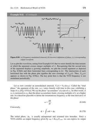 Sec. 8.10. Mathematical Model of VCOs 579
Example 8.42 (Continued)
t
V (t (
out
ω0 KVCOVm
t
sinω
ω0 KVCOVm
+
−
π
2π
t
ω0t +KVCOVm m
t
V (t (
out
t
(a) (b)
(c)
π
3
π
4
Figure 8.94 (a) Frequency-modulated sinusoid, (b) incorrect deﬁnition of phase, (c) corresponding
output waveform.
Let us plot this waveform, noting from Example 8.41 that we must identify the time instants
at which the argument crosses integer multiples of π. Recognizing that the second term
of the argument displays a growing amplitude, we plot the overall argument as depicted
in Fig. 8.94(b) and draw horizontal lines corresponding to kπ. The intersection of each
horizontal line with the phase plot signiﬁes the zero crossings of Vout(t). Thus, Vout(t)
appears as shown in Fig. 8.94(c). The key point here is that the VCO frequency is not
modulated periodically.
Let us now consider an unmodulated sinusoid, V1(t) 5 V0 sin ω1t. Called the “total
phase,” the argument of the sine, ω1t, varies linearly with time in this case, exhibiting a
slope of ω1 [Fig. 8.93(a)]. We say the phase “accumulates” at a rate of ω1. In other words, if
ω1 is increased to ω2, then the phase accumulates faster, crossing multiples of π at a higher
rate. It is therefore plausible to deﬁne the instantaneous frequency as the time derivative of
the phase:
ω 5
dφ
dt
. (8.169)
Conversely,
φ 5

ωdt 1 φ0. (8.170)
The initial phase, φ0, is usually unimportant and assumed zero hereafter. Since a
VCO exhibits an output frequency given by ω0 1 KVCOVcont, we can express its output
 