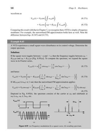 580 Chap. 8. Oscillators
waveform as
Vout(t) 5 V0 cos

ωoutdt

(8.171)
5 V0 cos

ω0t 1 KVCO

Vcontdt

. (8.172)
Comparing this result with that in Chapter 3, we recognize that a VCO is simply a frequency
modulator. For example, the narrowband FM approximation holds here as well. Note the
difference between Eqs. (8.167) and (8.172).
Example 8.43
A VCO experiences a small square-wave disturbance on its control voltage. Determine the
output spectrum.
Solution:
If the square wave toggles between 2a and 1 a, then the frequency toggles between ω0 2
KVCOa and ω0 1 KVCOa [Fig. 8.95(a)]. To compute the spectrum, we expand the square
wave in its Fourier series,
Vcont(t) 5 a

4
π
cos ωmt 2
1
3
4
π
cos 3ωmt 1 · · ·

, (8.173)
and hence
Vout(t) 5 V0 cos ω0t 2 KVCOa

1
ωm
4
π
sin ωmt 2
1
9ωm
4
π
sin 3ωmt 1 · · ·

. (8.174)
If 4KVCOa/(πωm)  1 rad, then the narrowband FM approximation applies:
Vout(t) ≈ V0 cos ω0t 1 KVCOa

1
ωm
4
π
sin ωmt 2
1
9ωm
4
π
sin 3ωmt 1 · · ·

V0 sin ω0t.
(8.175)
Depicted in Fig. 8.95(b), the spectrum consists of the carrier at ω0 and sidebands at
ω0 ± ωm, ω0 ± 3ωm, etc.
t
t
V (t (
0
V (t (
cont
+a
a
−
out ω0 ω
ωm
ωm
3
(a) (b)
Figure 8.95 (a) Frequency modulation by a square wave, (b) resulting spectrum.
 