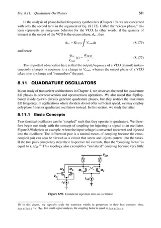 Sec. 8.11. Quadrature Oscillators 581
In the analysis of phase-locked frequency synthesizers (Chapter 10), we are concerned
with only the second term in the argument of Eq. (8.172). Called the “excess phase,” this
term represents an integrator behavior for the VCO. In other words, if the quantity of
interest at the output of the VCO is the excess phase, φex, then
φex 5 KVCO

Vcontdt (8.176)
and hence
φex
Vcont
(s) 5
KVCO
s
. (8.177)
The important observation here is that the output frequency of a VCO (almost) instan-
taneously changes in response to a change in Vcont, whereas the output phase of a VCO
takes time to change and “remembers” the past.
8.11 QUADRATURE OSCILLATORS
In our study of transceiver architectures in Chapter 4, we observed the need for quadrature
LO phases in downconversion and upconversion operations. We also noted that ﬂipﬂop-
based divide-by-two circuits generate quadrature phases, but they restrict the maximum
LO frequency. In applications where dividers do not offer sufﬁcient speed, we may employ
polyphase ﬁlters or quadrature oscillators instead. In this section, we study the latter.
8.11.1 Basic Concepts
Two identical oscillators can be “coupled” such that they operate in-quadrature. We there-
fore begin our study with the concept of coupling (or injecting) a signal to an oscillator.
Figure 8.96 depicts an example, where the input voltage is converted to current and injected
into the oscillator. The differential pair is a natural means of coupling because the cross-
coupled pair can also be viewed as a circuit that steers and injects current into the tanks.
If the two pairs completely steer their respective tail currents, then the “coupling factor” is
equal to I1/ISS.10
This topology also exempliﬁes “unilateral” coupling because very little
VDD
in
V
M
M
I 1
I SS
1 2
M 4
M 3
Figure 8.96 Unilateral injection into an oscillator.
10. In this circuit, we typically scale the transistor widths in proportion to their bias currents; thus,
gm3,4/gm1,2 5 I1/ISS. For small-signal analysis, the coupling factor is equal to gm3,4/gm1,2.
 