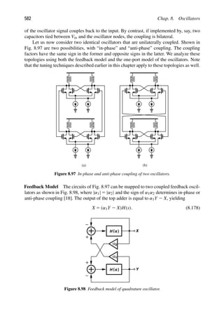 582 Chap. 8. Oscillators
of the oscillator signal couples back to the input. By contrast, if implemented by, say, two
capacitors tied between Vin and the oscillator nodes, the coupling is bilateral.
Let us now consider two identical oscillators that are unilaterally coupled. Shown in
Fig. 8.97 are two possibilities, with “in-phase” and “anti-phase” coupling. The coupling
factors have the same sign in the former and opposite signs in the latter. We analyze these
topologies using both the feedback model and the one-port model of the oscillators. Note
that the tuning techniques described earlier in this chapter apply to these topologies as well.
(a) (b)
Figure 8.97 In-phase and anti-phase coupling of two oscillators.
Feedback Model The circuits of Fig. 8.97 can be mapped to two coupled feedback oscil-
lators as shown in Fig. 8.98, where |α1| 5 |α2| and the sign of α1α2 determines in-phase or
anti-phase coupling [18]. The output of the top adder is equal to α1Y 2 X, yielding
X 5 (α1Y 2 X)H(s). (8.178)
H ( )
s
H ( )
s Y
α2
α
X
1
Figure 8.98 Feedback model of quadrature oscillator.
 