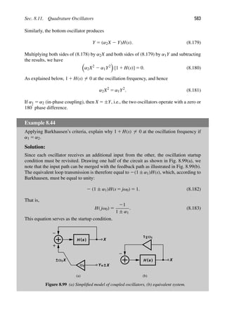 Sec. 8.11. Quadrature Oscillators 583
Similarly, the bottom oscillator produces
Y 5 (α2X 2 Y)H(s). (8.179)
Multiplying both sides of (8.178) by α2X and both sides of (8.179) by α1Y and subtracting
the results, we have

α2X2
2 α1Y2

[1 1 H(s)] 5 0. (8.180)
As explained below, 1 1 H(s) 5 0 at the oscillation frequency, and hence
α2X2
5 α1Y2
. (8.181)
If α1 5 α2 (in-phase coupling), then X 5 ±Y, i.e., the two oscillators operate with a zero or
1808 phase difference.
Example 8.44
Applying Barkhausen’s criteria, explain why 1 1 H(s) 5 0 at the oscillation frequency if
α1 5 α2.
Solution:
Since each oscillator receives an additional input from the other, the oscillation startup
condition must be revisited. Drawing one half of the circuit as shown in Fig. 8.99(a), we
note that the input path can be merged with the feedback path as illustrated in Fig. 8.99(b).
The equivalent loop transmission is therefore equal to 2(1 ± α1)H(s), which, according to
Barkhausen, must be equal to unity:
2 (1 ± α1)H(s 5 jω0) 5 1. (8.182)
That is,
H( jω0) 5
21
1 ± α1
. (8.183)
This equation serves as the startup condition.
H ( )
s
Y
α
X
1 = X
+
−
X
+
−α1 H ( )
s X
+
−α1
1
(a) (b)
Figure 8.99 (a) Simpliﬁed model of coupled oscillators, (b) equivalent system.
 