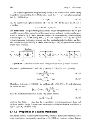 584 Chap. 8. Oscillators
The in-phase operation is not particularly useful as the two oscillators can be simply
merged into one (as in Fig. 8.84). On the other hand, if α1 5 2 α2 (anti-phase coupling),
then Eq. (8.181) yields
X 5 ± jY; (8.184)
i.e., the outputs bear a phase difference of 1 908 or 2908. In this case, Eq. (8.182) is
revised to
2 (1 ± jα1)H(s 5 jω0) 5 1. (8.185)
One-Port Model It is possible to gain additional insight through the use of the one-port
model for each oscillator. A single oscillator experiencing unilateral coupling can be repre-
sented as shown in Fig. 8.100(a), where Gm denotes the transconductance of the coupling
differential pair (M3 and M4 in Fig. 8.96), ZT the tank impedance, and 2RC the negative
resistance provided by the cross-coupled pair. Two identical coupled oscillators are there-
fore modeled as depicted in Fig. 8.100(b), where the sign of Gm1Gm2 determines in-phase
or anti-phase coupling.
Z T −R
G V
m2 V
Z T G V
V m1
Z T
−R
V C
Oscillator
G Vin
m
in Y X
X Y
−R C
C
(a) (b)
Figure 8.100 (a) One-port oscillator model with injection, (b) model of coupled oscillators.
The parallel combination of ZT and 2RC is given by 2ZTRC/(ZT 2 RC), yielding
Gm2VX
ZTRC
ZT 2 RC
5 VY (8.186)
Gm1VY
ZTRC
ZT 2 RC
5 VX. (8.187)
Multiplying both sides of (8.186) by VX and both sides of (8.187) by VY and subtracting
the results, we have

Gm2V2
X 2 Gm1V2
Y
 ZTRC
ZT 2 RC
5 0. (8.188)
Since the parallel combination of ZT and 2RC cannot be zero,
Gm2V2
X 5 Gm1V2
Y, (8.189)
implying that, if Gm1 5 2 Gm2, then the two oscillators operate in quadrature. Since each
oscillator receives energy from the other, the startup condition need not be as stringent as
ZT(s 5 ω0) 5 RC (Problem 8.15).
8.11.2 Properties of Coupled Oscillators
Unilaterally-coupled oscillators exhibit interesting attributes. Let us consider the case of in-
phase coupling as a starting point. As shown in Fig. 8.101, we construct a phasor diagram
 