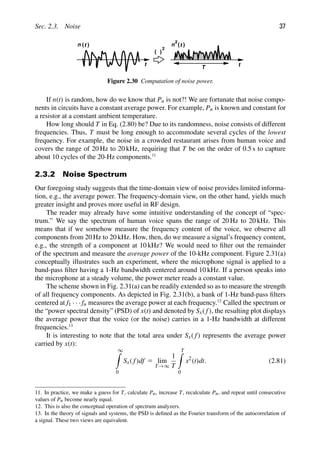 Sec. 2.3. Noise 37
t t
( )
2
)
(t
n )
(t
n
2
T
Figure 2.30 Computation of noise power.
If n(t) is random, how do we know that Pn is not?! We are fortunate that noise compo-
nents in circuits have a constant average power. For example, Pn is known and constant for
a resistor at a constant ambient temperature.
How long should T in Eq. (2.80) be? Due to its randomness, noise consists of different
frequencies. Thus, T must be long enough to accommodate several cycles of the lowest
frequency. For example, the noise in a crowded restaurant arises from human voice and
covers the range of 20 Hz to 20 kHz, requiring that T be on the order of 0.5 s to capture
about 10 cycles of the 20-Hz components.11
2.3.2 Noise Spectrum
Our foregoing study suggests that the time-domain view of noise provides limited informa-
tion, e.g., the average power. The frequency-domain view, on the other hand, yields much
greater insight and proves more useful in RF design.
The reader may already have some intuitive understanding of the concept of “spec-
trum.” We say the spectrum of human voice spans the range of 20 Hz to 20 kHz. This
means that if we somehow measure the frequency content of the voice, we observe all
components from 20 Hz to 20 kHz. How, then, do we measure a signal’s frequency content,
e.g., the strength of a component at 10 kHz? We would need to ﬁlter out the remainder
of the spectrum and measure the average power of the 10-kHz component. Figure 2.31(a)
conceptually illustrates such an experiment, where the microphone signal is applied to a
band-pass ﬁlter having a 1-Hz bandwidth centered around 10 kHz. If a person speaks into
the microphone at a steady volume, the power meter reads a constant value.
The scheme shown in Fig. 2.31(a) can be readily extended so as to measure the strength
of all frequency components. As depicted in Fig. 2.31(b), a bank of 1-Hz band-pass ﬁlters
centered at f1 · · · fn measures the average power at each frequency.12
Called the spectrum or
the “power spectral density” (PSD) of x(t) and denoted by Sx( f), the resulting plot displays
the average power that the voice (or the noise) carries in a 1-Hz bandwidth at different
frequencies.13
It is interesting to note that the total area under Sx( f) represents the average power
carried by x(t):
∞

0
Sx( f)df 5 lim
T→∞
1
T
T

0
x2
(t)dt. (2.81)
11. In practice, we make a guess for T, calculate Pn, increase T, recalculate Pn, and repeat until consecutive
values of Pn become nearly equal.
12. This is also the conceptual operation of spectrum analyzers.
13. In the theory of signals and systems, the PSD is deﬁned as the Fourier transform of the autocorrelation of
a signal. These two views are equivalent.
 