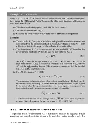 Sec. 2.3. Noise 39
Example 2.15 (Continued)
where k 5 1.38 3 10223 J/K denotes the Boltzmann constant and T the absolute tempera-
ture. Such a ﬂat PSD is called “white” because, like white light, it contains all frequencies
with equal power levels.
(a) What is the total average power carried by the noise voltage?
(b) What is the dimension of Sv( f)?
(c) Calculate the noise voltage for a 50- resistor in 1 Hz at room temperature.
Solution:
(a) The area under Sv( f) appears to be inﬁnite, an implausible result because the resistor
noise arises from the ﬁnite ambient heat. In reality, Sv( f) begins to fall at f  1 THz,
exhibiting a ﬁnite total energy, i.e., thermal noise is not quite white.
(b) The dimension of Sv( f) is voltage squared per unit bandwidth (V2/Hz) rather than
power per unit bandwidth (W/Hz). In fact, we may write the PSD as
V2
n 5 4kTR, (2.83)
where V2
n denotes the average power of Vn in 1 Hz.14
While some texts express the
right-hand side as 4kTR f to indicate the total noise in a bandwidth of f, we omit
f with the understanding that our PSDs always represent power in 1 Hz. We shall
use Sv( f) and V2
n interchangeably.
(c) For a 50- resistor at T 5 300 K,
V2
n 5 8.28 3 10219
V2
/Hz. (2.84)
This means that if the noise voltage of the resistor is applied to a 1-Hz band-pass ﬁl-
ter centered at any frequency ( 1 THz), then the average measured output is given
by the above value. To express the result as a root-mean-squared (rms) quantity and
in more familiar units, we may take the square root of both sides:

V2
n 5 0.91 nV/
√
Hz. (2.85)
The familiar unit is nV but the strange unit is
√
Hz. The latter bears no profound
meaning; it simply says that the average power in 1 Hz is (0.91 nV)2.
2.3.3 Effect of Transfer Function on Noise
The principal reason for deﬁning the PSD is that it allows many of the frequency-domain
operations used with deterministic signals to be applied to random signals as well. For
14. Also called “spot noise.”
 