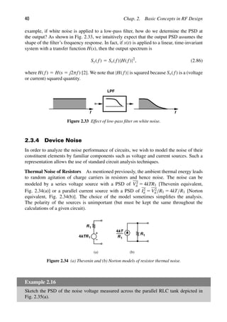 40 Chap. 2. Basic Concepts in RF Design
example, if white noise is applied to a low-pass ﬁlter, how do we determine the PSD at
the output? As shown in Fig. 2.33, we intuitively expect that the output PSD assumes the
shape of the ﬁlter’s frequency response. In fact, if x(t) is applied to a linear, time-invariant
system with a transfer function H(s), then the output spectrum is
Sy( f) 5 Sx( f)|H( f)|2
, (2.86)
where H( f) 5 H(s 5 j2πf) [2]. We note that |H( f)| is squared because Sx( f) is a (voltage
or current) squared quantity.
f
LPF
f
Figure 2.33 Effect of low-pass ﬁlter on white noise.
2.3.4 Device Noise
In order to analyze the noise performance of circuits, we wish to model the noise of their
constituent elements by familiar components such as voltage and current sources. Such a
representation allows the use of standard circuit analysis techniques.
Thermal Noise of Resistors As mentioned previously, the ambient thermal energy leads
to random agitation of charge carriers in resistors and hence noise. The noise can be
modeled by a series voltage source with a PSD of V2
n 5 4kTR1 [Thevenin equivalent,
Fig. 2.34(a)] or a parallel current source with a PSD of I2
n 5 V2
n /R1 5 4kT/R1 [Norton
equivalent, Fig. 2.34(b)]. The choice of the model sometimes simpliﬁes the analysis.
The polarity of the sources is unimportant (but must be kept the same throughout the
calculations of a given circuit).
R1
4kTR1
R1
4kT
R1
(a) (b)
Figure 2.34 (a) Thevenin and (b) Norton models of resistor thermal noise.
Example 2.16
Sketch the PSD of the noise voltage measured across the parallel RLC tank depicted in
Fig. 2.35(a).
 