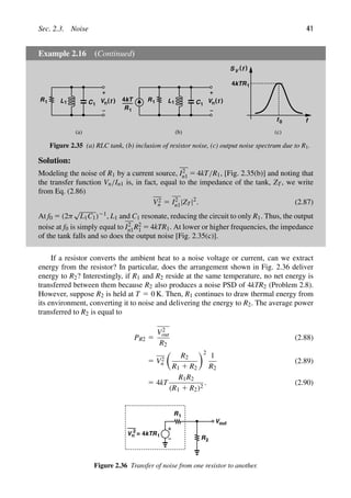 Sec. 2.3. Noise 41
Example 2.16 (Continued)
(a) (b)
L1 C1
R1 )
(t 4kT
R1
L1 C1
R1 )
(t
n
f
)
(
S f
V
4kTR1
f0
(c)
V
n
V
Figure 2.35 (a) RLC tank, (b) inclusion of resistor noise, (c) output noise spectrum due to R1.
Solution:
Modeling the noise of R1 by a current source, I2
n1 5 4kT/R1, [Fig. 2.35(b)] and noting that
the transfer function Vn/In1 is, in fact, equal to the impedance of the tank, ZT, we write
from Eq. (2.86)
V2
n 5 I2
n1|ZT|2
. (2.87)
At f0 5 (2π
√
L1C1)21, L1 and C1 resonate, reducing the circuit to only R1. Thus, the output
noise at f0 is simply equal to I2
n1R2
1 5 4kTR1. At lower or higher frequencies, the impedance
of the tank falls and so does the output noise [Fig. 2.35(c)].
If a resistor converts the ambient heat to a noise voltage or current, can we extract
energy from the resistor? In particular, does the arrangement shown in Fig. 2.36 deliver
energy to R2? Interestingly, if R1 and R2 reside at the same temperature, no net energy is
transferred between them because R2 also produces a noise PSD of 4kTR2 (Problem 2.8).
However, suppose R2 is held at T 5 0 K. Then, R1 continues to draw thermal energy from
its environment, converting it to noise and delivering the energy to R2. The average power
transferred to R2 is equal to
PR2 5
V2
out
R2
(2.88)
5 V2
n

R2
R1 1 R2
2
1
R2
(2.89)
5 4kT
R1R2
(R1 1 R2)2
. (2.90)
Vn
2
4kTR1
R
R
=
2
1
Vout
Figure 2.36 Transfer of noise from one resistor to another.
 