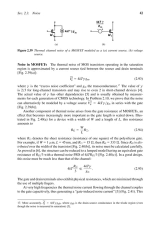 Sec. 2.3. Noise 43
M 1
4kT γ g m
M 1
4kT γ
g m
(a) (b)
Figure 2.39 Thermal channel noise of a MOSFET modeled as a (a) current source, (b) voltage
source.
Noise in MOSFETs The thermal noise of MOS transistors operating in the saturation
region is approximated by a current source tied between the source and drain terminals
[Fig. 2.39(a)]:
I2
n 5 4kTγ gm, (2.93)
where γ is the “excess noise coefﬁcient” and gm the transconductance.17
The value of γ
is 2/3 for long-channel transistors and may rise to even 2 in short-channel devices [4].
The actual value of γ has other dependencies [5] and is usually obtained by measure-
ments for each generation of CMOS technology. In Problem 2.10, we prove that the noise
can alternatively be modeled by a voltage source V2
n 5 4kTγ/gm in series with the gate
[Fig. 2.39(b)].
Another component of thermal noise arises from the gate resistance of MOSFETs, an
effect that becomes increasingly more important as the gate length is scaled down. Illus-
trated in Fig. 2.40(a) for a device with a width of W and a length of L, this resistance
amounts to
RG 5
W
L
R, (2.94)
where R denotes the sheet resistance (resistance of one square) of the polysilicon gate.
For example, if W 5 1 μm, L 5 45 nm, and R 5 15 , then RG 5 333 . Since RG is dis-
tributed over the width of the transistor [Fig. 2.40(b)], its noise must be calculated carefully.
As proved in [6], the structure can be reduced to a lumped model having an equivalent gate
resistance of RG/3 with a thermal noise PSD of 4kTRG/3 [Fig. 2.40(c)]. In a good design,
this noise must be much less than that of the channel:
4kT
RG
3

4kTγ
gm
. (2.95)
The gate and drain terminals also exhibit physical resistances, which are minimized through
the use of multiple ﬁngers.
At very high frequencies the thermal noise current ﬂowing through the channel couples
to the gate capacitively, thus generating a “gate-induced noise current” [3] (Fig. 2.41). This
17. More accurately, I2
n 5 4kTγ gd0, where gd0 is the drain-source conductance in the triode region (even
though the noise is measured in saturation) [3].
 