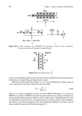 44 Chap. 2. Basic Concepts in RF Design
RG1 RG2 RGn
S
D
G
RG1 RG2 RGn
+ + + = RG
R
3
4kTRG
3
G
(c)
(a)
(b)
W
L
W
L
Gate
Drain
Source
Figure 2.40 (a) Gate resistance of a MOSFET, (b) equivalent circuit for noise calculation,
(c) equivalent noise and resistance in lumped model.
I
2
G
I
2
n
Gate Channel
Figure 2.41 Gate-induced noise, I2
G.
effect is not modeled in typical circuit simulators, but its signiﬁcance has remained unclear.
In this book, we neglect the gate-induced noise current.
MOS devices also suffer from “ﬂicker” or “1/f” noise. Modeled by a voltage source in
series with the gate, this noise exhibits the following PSD:
V2
n 5
K
WLCox
1
f
, (2.96)
where K is a process-dependent constant. In most CMOS technologies, K is lower for
PMOS devices than for NMOS transistors because the former carry charge well below the
silicon-oxide interface and hence suffer less from “surface states” (dangling bonds) [1]. The
1/f dependence means that noise components that vary slowly assume a large amplitude.
The choice of the lowest frequency in the noise integration depends on the time scale of
interest and/or the spectrum of the desired signal [1].
 