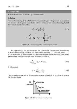 Sec. 2.3. Noise 45
Example 2.17
Can the ﬂicker noise be modeled by a current source?
Solution:
Yes, as shown in Fig. 2.42, a MOSFET having a small-signal voltage source of magnitude
V1 in series with its gate is equivalent to a device with a current source of value gmV1 tied
between drain and source. Thus,
I2
1 5 g2
m
K
WLCox
1
f
. (2.97)
V
2
1
I
2
1
Figure 2.42 Conversion of ﬂicker noise voltage to current.
For a given device size and bias current, the 1/f noise PSD intercepts the thermal noise
PSD at some frequency, called the “1/f noise corner frequency,” fc. Illustrated in Fig. 2.43,
fc can be obtained by converting the ﬂicker noise voltage to current (according to the above
example) and equating the result to the thermal noise current:
K
WLCox
1
fc
g2
m 5 4kTγ gm. (2.98)
It follows that
fc 5
K
WLCox
gm
4kTγ
. (2.99)
The corner frequency falls in the range of tens or even hundreds of megahertz in today’s
MOS technologies.
V 2
n
f
f
1
fC
Corner
(log scale)
Thermal Noise
Flicker Noise
Figure 2.43 Flicker noise corner frequency.
 