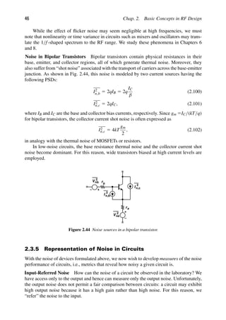 46 Chap. 2. Basic Concepts in RF Design
While the effect of ﬂicker noise may seem negligible at high frequencies, we must
note that nonlinearity or time variance in circuits such as mixers and oscillators may trans-
late the 1/f-shaped spectrum to the RF range. We study these phenomena in Chapters 6
and 8.
Noise in Bipolar Transistors Bipolar transistors contain physical resistances in their
base, emitter, and collector regions, all of which generate thermal noise. Moreover, they
also suffer from “shot noise” associated with the transport of carriers across the base-emitter
junction. As shown in Fig. 2.44, this noise is modeled by two current sources having the
following PSDs:
I2
n,b 5 2qIB 5 2q
IC
β
(2.100)
I2
n,c 5 2qIC, (2.101)
where IB and IC are the base and collector bias currents, respectively. Since gm 5IC/(kT/q)
for bipolar transistors, the collector current shot noise is often expressed as
I2
n,c 5 4kT
gm
2
, (2.102)
in analogy with the thermal noise of MOSFETs or resistors.
In low-noise circuits, the base resistance thermal noise and the collector current shot
noise become dominant. For this reason, wide transistors biased at high current levels are
employed.
b
r
re
V 2
nb
V 2
ne
I
2
I
2
n,b
n,c
Figure 2.44 Noise sources in a bipolar transistor.
2.3.5 Representation of Noise in Circuits
With the noise of devices formulated above, we now wish to develop measures of the noise
performance of circuits, i.e., metrics that reveal how noisy a given circuit is.
Input-Referred Noise How can the noise of a circuit be observed in the laboratory? We
have access only to the output and hence can measure only the output noise. Unfortunately,
the output noise does not permit a fair comparison between circuits: a circuit may exhibit
high output noise because it has a high gain rather than high noise. For this reason, we
“refer” the noise to the input.
 