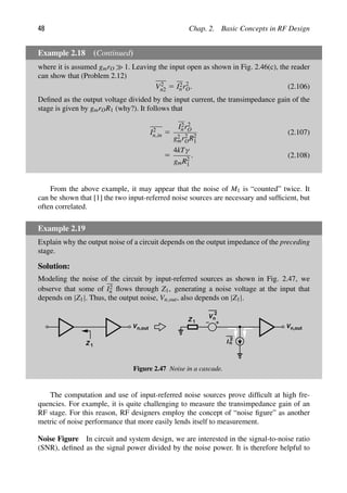 48 Chap. 2. Basic Concepts in RF Design
Example 2.18 (Continued)
where it is assumed gmrO 1. Leaving the input open as shown in Fig. 2.46(c), the reader
can show that (Problem 2.12)
V2
n2 5 I2
nr2
O. (2.106)
Deﬁned as the output voltage divided by the input current, the transimpedance gain of the
stage is given by gmrOR1 (why?). It follows that
I2
n,in 5
I2
nr2
O
g2
mr2
OR2
1
(2.107)
5
4kTγ
gmR2
1
. (2.108)
From the above example, it may appear that the noise of M1 is “counted” twice. It
can be shown that [1] the two input-referred noise sources are necessary and sufﬁcient, but
often correlated.
Example 2.19
Explain why the output noise of a circuit depends on the output impedance of the preceding
stage.
Solution:
Modeling the noise of the circuit by input-referred sources as shown in Fig. 2.47, we
observe that some of I2
n ﬂows through Z1, generating a noise voltage at the input that
depends on |Z1|. Thus, the output noise, Vn,out, also depends on |Z1|.
Z 1
Z 1
V
2
n
I
2
n
Vn,out Vn,out
Figure 2.47 Noise in a cascade.
The computation and use of input-referred noise sources prove difﬁcult at high fre-
quencies. For example, it is quite challenging to measure the transimpedance gain of an
RF stage. For this reason, RF designers employ the concept of “noise ﬁgure” as another
metric of noise performance that more easily lends itself to measurement.
Noise Figure In circuit and system design, we are interested in the signal-to-noise ratio
(SNR), deﬁned as the signal power divided by the noise power. It is therefore helpful to
 