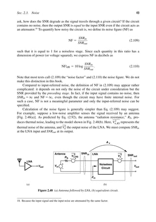 Sec. 2.3. Noise 49
ask, how does the SNR degrade as the signal travels through a given circuit? If the circuit
contains no noise, then the output SNR is equal to the input SNR even if the circuit acts as
an attenuator.18
To quantify how noisy the circuit is, we deﬁne its noise ﬁgure (NF) as
NF 5
SNRin
SNRout
(2.109)
such that it is equal to 1 for a noiseless stage. Since each quantity in this ratio has a
dimension of power (or voltage squared), we express NF in decibels as
NF|dB 5 10 log
SNRin
SNRout
. (2.110)
Note that most texts call (2.109) the “noise factor” and (2.110) the noise ﬁgure. We do not
make this distinction in this book.
Compared to input-referred noise, the deﬁnition of NF in (2.109) may appear rather
complicated: it depends on not only the noise of the circuit under consideration but the
SNR provided by the preceding stage. In fact, if the input signal contains no noise, then
SNRin 5 ∞ and NF 5 ∞, even though the circuit may have ﬁnite internal noise. For
such a case, NF is not a meaningful parameter and only the input-referred noise can be
speciﬁed.
Calculation of the noise ﬁgure is generally simpler than Eq. (2.109) may suggest.
For example, suppose a low-noise ampliﬁer senses the signal received by an antenna
[Fig. 2.48(a)]. As predicted by Eq. (2.92), the antenna “radiation resistance,” RS, pro-
duces thermal noise, leading to the model shown in Fig. 2.48(b). Here, V2
n,RS represents the
thermal noise of the antenna, and V2
n the output noise of the LNA. We must compute SNRin
at the LNA input and SNRout at its output.
LNA
out
V
R
Vin
V
2
S
Circuit
Noiseless
Zin
Antenna SNRin
n,RS V
2
n
Vout
SNRout
LNA
A v
(a) (b)
Figure 2.48 (a) Antenna followed by LNA, (b) equivalent circuit.
18. Because the input signal and the input noise are attenuated by the same factor.
 