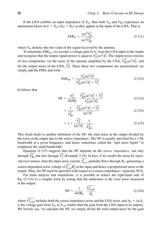50 Chap. 2. Basic Concepts in RF Design
If the LNA exhibits an input impedance of Zin, then both Vin and VRS experience an
attenuation factor of α 5 Zin/(Zin 1 RS) as they appear at the input of the LNA. That is,
SNRin 5
|α|2V2
in
|α|2V2
RS
, (2.111)
where Vin denotes the rms value of the signal received by the antenna.
To determine SNRout, we assume a voltage gain of Av from the LNA input to the output
and recognize that the output signal power is equal to V2
in|α|2A2
v. The output noise consists
of two components: (a) the noise of the antenna ampliﬁed by the LNA, V2
RS|α|2A2
v, and
(b) the output noise of the LNA, V2
n . Since these two components are uncorrelated, we
simply add the PSDs and write
SNRout 5
V2
in|α|2A2
v
V2
RS|α|2A2
v 1 V2
n
. (2.112)
It follows that
NF 5
V2
in
4kTRS
·
V2
RS|α|2A2
v 1 V2
n
V2
in|α|2A2
v
(2.113)
5
1
V2
RS
·
V2
RS|α|2A2
v 1 V2
n
|α|2A2
v
(2.114)
5 1 1
V2
n
|α|2A2
v
·
1
V2
RS
. (2.115)
This result leads to another deﬁnition of the NF: the total noise at the output divided by
the noise at the output due to the source impedance. The NF is usually speciﬁed for a 1-Hz
bandwidth at a given frequency, and hence sometimes called the “spot noise ﬁgure” to
emphasize the small bandwidth.
Equation (2.115) suggests that the NF depends on the source impedance, not only
through V2
RS but also through V2
n (Example 2.19). In fact, if we model the noise by input-
referred sources, then the input noise current, I2
n,in, partially ﬂows through RS, generating a
source-dependent noise voltage of I2
n,inR2
S at the input and hence a proportional noise at the
output. Thus, the NF must be speciﬁed with respect to a source impedance—typically 50 .
For hand analysis and simulations, it is possible to reduce the right-hand side of
Eq. (2.114) to a simpler form by noting that the numerator is the total noise measured
at the output:
NF 5
1
4kTRS
·
V2
n,out
A2
0
, (2.116)
where V2
n,out includes both the source impedance noise and the LNA noise, and A0 5 |α|Av
is the voltage gain from Vin to Vout (rather than the gain from the LNA input to its output).
We loosely say, “to calculate the NF, we simply divide the total output noise by the gain
 
