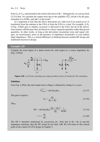 Sec. 2.3. Noise 51
from Vin to Vout and normalize the result to the noise of RS.” Alternatively, we can say from
(2.115) that “we calculate the output noise due to the ampliﬁer (V2
n ), divide it by the gain,
normalize it to 4kTRS, and add 1 to the result.”
It is important to note that the above derivations are valid even if no actual power is
transferred from the antenna to the LNA or from the LNA to a load. For example, if Zin
in Fig. 2.48(b) goes to inﬁnity, no power is delivered to the LNA, but all of the deriva-
tions remain valid because they are based on voltage (squared) quantities rather than power
quantities. In other words, so long as the derivations incorporate noise and signal volt-
ages, no inconsistency arises in the presence of impedance mismatches or even inﬁnite
input impedances. This is a critical difference in thinking between modern RF design and
traditional microwave design.
Example 2.20
Compute the noise ﬁgure of a shunt resistor RP with respect to a source impedance RS
[Fig. 2.49(a)].
Vin
RS
Vout
V 2
(a) (b)
RP RP
RS
n,out
Figure 2.49 (a) Circuit consisting of a single parallel resistor, (b) model for NF calculation.
Solution:
From Fig. 2.49(b), the total output noise voltage is obtained by setting Vin to zero:
V2
n,out 5 4kT(RS||RP). (2.117)
The gain is equal to
A0 5
RP
RP 1 RS
. (2.118)
Thus,
NF 5 4kT(RS||RP)
(RS 1 RP)2
R2
P
1
4kTRS
(2.119)
5 1 1
RS
RP
. (2.120)
The NF is therefore minimized by maximizing RP. Note that if RP 5 RS to provide
impedance matching, then the NF cannot be less than 3 dB. We will return to this critical
point in the context of LNA design in Chapter 5.
 