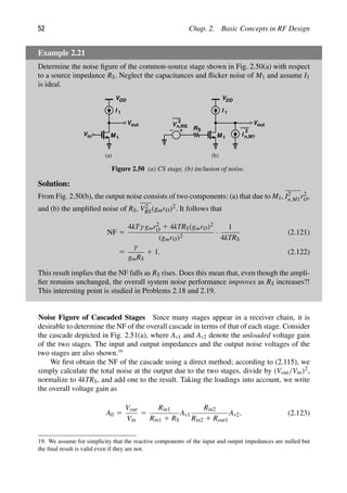 52 Chap. 2. Basic Concepts in RF Design
Example 2.21
Determine the noise ﬁgure of the common-source stage shown in Fig. 2.50(a) with respect
to a source impedance RS. Neglect the capacitances and ﬂicker noise of M1 and assume I1
is ideal.
VDD
M
in
V
out
V
I 1
1
VDD
M
I 1
1
V
2
n,RS
RS
I
2
out
V
n,M1
(a (
) b)
Figure 2.50 (a) CS stage, (b) inclusion of noise.
Solution:
From Fig. 2.50(b), the output noise consists of two components: (a) that due to M1, I2
n,M1r2
O,
and (b) the ampliﬁed noise of RS, V2
RS(gmrO)2. It follows that
NF 5
4kTγ gmr2
O 1 4kTRS(gmrO)2
(gmrO)2
·
1
4kTRS
(2.121)
5
γ
gmRS
1 1. (2.122)
This result implies that the NF falls as RS rises. Does this mean that, even though the ampli-
ﬁer remains unchanged, the overall system noise performance improves as RS increases?!
This interesting point is studied in Problems 2.18 and 2.19.
Noise Figure of Cascaded Stages Since many stages appear in a receiver chain, it is
desirable to determine the NF of the overall cascade in terms of that of each stage. Consider
the cascade depicted in Fig. 2.51(a), where Av1 and Av2 denote the unloaded voltage gain
of the two stages. The input and output impedances and the output noise voltages of the
two stages are also shown.19
We ﬁrst obtain the NF of the cascade using a direct method; according to (2.115), we
simply calculate the total noise at the output due to the two stages, divide by (Vout/Vin)2,
normalize to 4kTRS, and add one to the result. Taking the loadings into account, we write
the overall voltage gain as
A0 5
Vout
Vin
5
Rin1
Rin1 1 RS
Av1
Rin2
Rin2 1 Rout1
Av2. (2.123)
19. We assume for simplicity that the reactive components of the input and output impedances are nulled but
the ﬁnal result is valid even if they are not.
 