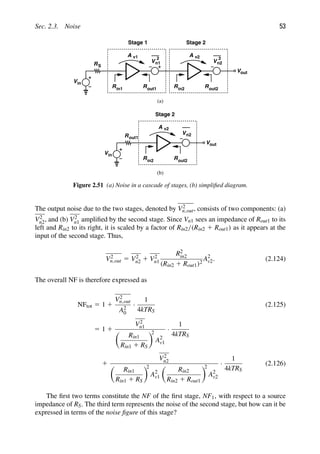 Sec. 2.3. Noise 53
(a)
R
Vin
S
A v1
Rin1 Rout1
V
2
n1
A
R R
V
Stage 1 Stage 2
Vout
in2 out2
v2
n2
2
(b)
A
R R
V
Stage 2
Vout
R
Vin
out1
v2
n2
in2 out2
Figure 2.51 (a) Noise in a cascade of stages, (b) simpliﬁed diagram.
The output noise due to the two stages, denoted by V2
n,out, consists of two components: (a)
V2
n2, and (b) V2
n1 ampliﬁed by the second stage. Since Vn1 sees an impedance of Rout1 to its
left and Rin2 to its right, it is scaled by a factor of Rin2/(Rin2 1 Rout1) as it appears at the
input of the second stage. Thus,
V2
n,out 5 V2
n2 1 V2
n1
R2
in2
(Rin2 1 Rout1)2
A2
v2. (2.124)
The overall NF is therefore expressed as
NFtot 5 1 1
V2
n,out
A2
0
·
1
4kTRS
(2.125)
5 1 1
V2
n1

Rin1
Rin1 1 RS

2
A2
v1
·
1
4kTRS
1
V2
n2

Rin1
Rin1 1 RS

2
A2
v1

Rin2
Rin2 1 Rout1

2
A2
v2
·
1
4kTRS
(2.126)
The ﬁrst two terms constitute the NF of the ﬁrst stage, NF1, with respect to a source
impedance of RS. The third term represents the noise of the second stage, but how can it be
expressed in terms of the noise ﬁgure of this stage?
 