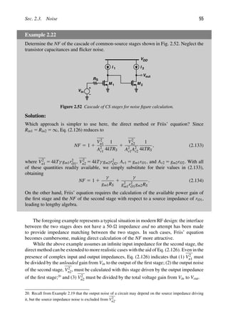 Sec. 2.3. Noise 55
Example 2.22
Determine the NF of the cascade of common-source stages shown in Fig. 2.52. Neglect the
transistor capacitances and ﬂicker noise.
M
I 1
1
VDD
M
I
RS
Vin
2
out
V
2
Figure 2.52 Cascade of CS stages for noise ﬁgure calculation.
Solution:
Which approach is simpler to use here, the direct method or Friis’ equation? Since
Rin1 5 Rin2 5 ∞, Eq. (2.126) reduces to
NF 5 1 1
V2
n1
A2
v1
1
4kTRS
1
V2
n2
A2
v1A2
v2
1
4kTRS
, (2.133)
where V2
n1 5 4kTγ gm1r2
O1, V2
n2 5 4kTγ gm2r2
O2, Av1 5 gm1rO1, and Av2 5 gm2rO2. With all
of these quantities readily available, we simply substitute for their values in (2.133),
obtaining
NF 5 1 1
γ
gm1RS
1
γ
g2
m1r2
O1gm2RS
. (2.134)
On the other hand, Friis’ equation requires the calculation of the available power gain of
the ﬁrst stage and the NF of the second stage with respect to a source impedance of rO1,
leading to lengthy algebra.
The foregoing example represents a typical situation in modern RF design: the interface
between the two stages does not have a 50- impedance and no attempt has been made
to provide impedance matching between the two stages. In such cases, Friis’ equation
becomes cumbersome, making direct calculation of the NF more attractive.
While the above example assumes an inﬁnite input impedance for the second stage, the
direct method can be extended to more realistic cases with the aid of Eq. (2.126). Even in the
presence of complex input and output impedances, Eq. (2.126) indicates that (1) V2
n1 must
be divided by the unloaded gain from Vin to the output of the ﬁrst stage; (2) the output noise
of the second stage, V2
n2, must be calculated with this stage driven by the output impedance
of the ﬁrst stage;20
and (3) V2
n2 must be divided by the total voltage gain from Vin to Vout.
20. Recall from Example 2.19 that the output noise of a circuit may depend on the source impedance driving
it, but the source impedance noise is excluded from V2
n2.
 