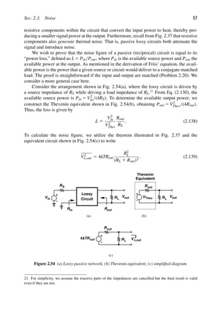 Sec. 2.3. Noise 57
resistive components within the circuit that convert the input power to heat, thereby pro-
ducing a smaller signal power at the output. Furthermore, recall from Fig. 2.37 that resistive
components also generate thermal noise. That is, passive lossy circuits both attenuate the
signal and introduce noise.
We wish to prove that the noise ﬁgure of a passive (reciprocal) circuit is equal to its
“power loss,” deﬁned as L 5 Pin/Pout, where Pin is the available source power and Pout the
available power at the output. As mentioned in the derivation of Friis’ equation, the avail-
able power is the power that a given source or circuit would deliver to a conjugate-matched
load. The proof is straightforward if the input and output are matched (Problem 2.20). We
consider a more general case here.
Consider the arrangement shown in Fig. 2.54(a), where the lossy circuit is driven by
a source impedance of RS while driving a load impedance of RL.21
From Eq. (2.130), the
available source power is Pin 5 V2
in/(4RS). To determine the available output power, we
construct the Thevenin equivalent shown in Fig. 2.54(b), obtaining Pout 5 V2
Thev/(4Rout).
Thus, the loss is given by
L 5
V2
in
V2
Thev
Rout
RS
. (2.138)
To calculate the noise ﬁgure, we utilize the theorem illustrated in Fig. 2.37 and the
equivalent circuit shown in Fig. 2.54(c) to write
V2
n,out 5 4kTRout
R2
L
(RL 1 Rout)2
. (2.139)
4 RL
Rout
kTRout V
2
n,out
(c)
Vin
RS
R
Vout
R
R
L
in out
Lossy
Circuit
Vout
RL
Rout
V
(a) (b)
Thevenin
Equivalent
Thev
Figure 2.54 (a) Lossy passive network, (b) Thevenin equivalent, (c) simpliﬁed diagram.
21. For simplicity, we assume the reactive parts of the impedances are cancelled but the ﬁnal result is valid
even if they are not.
 