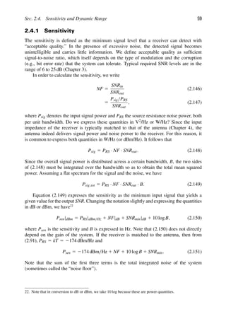 Sec. 2.4. Sensitivity and Dynamic Range 59
2.4.1 Sensitivity
The sensitivity is deﬁned as the minimum signal level that a receiver can detect with
“acceptable quality.” In the presence of excessive noise, the detected signal becomes
unintelligible and carries little information. We deﬁne acceptable quality as sufﬁcient
signal-to-noise ratio, which itself depends on the type of modulation and the corruption
(e.g., bit error rate) that the system can tolerate. Typical required SNR levels are in the
range of 6 to 25 dB (Chapter 3).
In order to calculate the sensitivity, we write
NF 5
SNRin
SNRout
(2.146)
5
Psig/PRS
SNRout
, (2.147)
where Psig denotes the input signal power and PRS the source resistance noise power, both
per unit bandwidth. Do we express these quantities in V2/Hz or W/Hz? Since the input
impedance of the receiver is typically matched to that of the antenna (Chapter 4), the
antenna indeed delivers signal power and noise power to the receiver. For this reason, it
is common to express both quantities in W/Hz (or dBm/Hz). It follows that
Psig 5 PRS · NF · SNRout. (2.148)
Since the overall signal power is distributed across a certain bandwidth, B, the two sides
of (2.148) must be integrated over the bandwidth so as to obtain the total mean squared
power. Assuming a ﬂat spectrum for the signal and the noise, we have
Psig,tot 5 PRS · NF · SNRout · B. (2.149)
Equation (2.149) expresses the sensitivity as the minimum input signal that yields a
given value for the output SNR. Changing the notation slightly and expressing the quantities
in dB or dBm, we have22
Psen|dBm 5 PRS|dBm/Hz 1 NF|dB 1 SNRmin|dB 1 10 log B, (2.150)
where Psen is the sensitivity and B is expressed in Hz. Note that (2.150) does not directly
depend on the gain of the system. If the receiver is matched to the antenna, then from
(2.91), PRS 5 kT 5 2174 dBm/Hz and
Psen 5 2174 dBm/Hz 1 NF 1 10 log B 1 SNRmin. (2.151)
Note that the sum of the ﬁrst three terms is the total integrated noise of the system
(sometimes called the “noise ﬂoor”).
22. Note that in conversion to dB or dBm, we take 10 log because these are power quantities.
 
