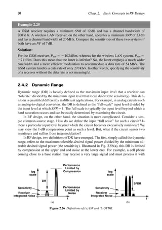 60 Chap. 2. Basic Concepts in RF Design
Example 2.25
A GSM receiver requires a minimum SNR of 12 dB and has a channel bandwidth of
200 kHz. A wireless LAN receiver, on the other hand, speciﬁes a minimum SNR of 23 dB
and has a channel bandwidth of 20 MHz. Compare the sensitivities of these two systems if
both have an NF of 7 dB.
Solution:
For the GSM receiver, Psen 5 2 102 dBm, whereas for the wireless LAN system, Psen 5
271 dBm. Does this mean that the latter is inferior? No, the latter employs a much wider
bandwidth and a more efﬁcient modulation to accommodate a data rate of 54 Mb/s. The
GSM system handles a data rate of only 270 kb/s. In other words, specifying the sensitivity
of a receiver without the data rate is not meaningful.
2.4.2 Dynamic Range
Dynamic range (DR) is loosely deﬁned as the maximum input level that a receiver can
“tolerate” divided by the minimum input level that it can detect (the sensitivity). This deﬁ-
nition is quantiﬁed differently in different applications. For example, in analog circuits such
as analog-to-digital converters, the DR is deﬁned as the “full-scale” input level divided by
the input level at which SNR 5 1. The full scale is typically the input level beyond which a
hard saturation occurs and can be easily determined by examining the circuit.
In RF design, on the other hand, the situation is more complicated. Consider a sim-
ple common-source stage. How do we deﬁne the input “full scale” for such a circuit? Is
there a particular input level beyond which the circuit becomes excessively nonlinear? We
may view the 1-dB compression point as such a level. But, what if the circuit senses two
interferers and suffers from intermodulation?
In RF design, two deﬁnitions of DR have emerged. The ﬁrst, simply called the dynamic
range, refers to the maximum tolerable desired signal power divided by the minimum tol-
erable desired signal power (the sensitivity). Illustrated in Fig. 2.56(a), this DR is limited
by compression at the upper end and noise at the lower end. For example, a cell phone
coming close to a base station may receive a very large signal and must process it with
f
scale
log
DR
Receiver
Integrated Noise
Performance
Limited by
Compression
Performance
Limited by
Noise
(a)
Sensitivity
f
scale
log
SFDR
(b)
Receiver
Integrated Noise
Sensitivity
Figure 2.56 Deﬁnitions of (a) DR and (b) SFDR.
 
